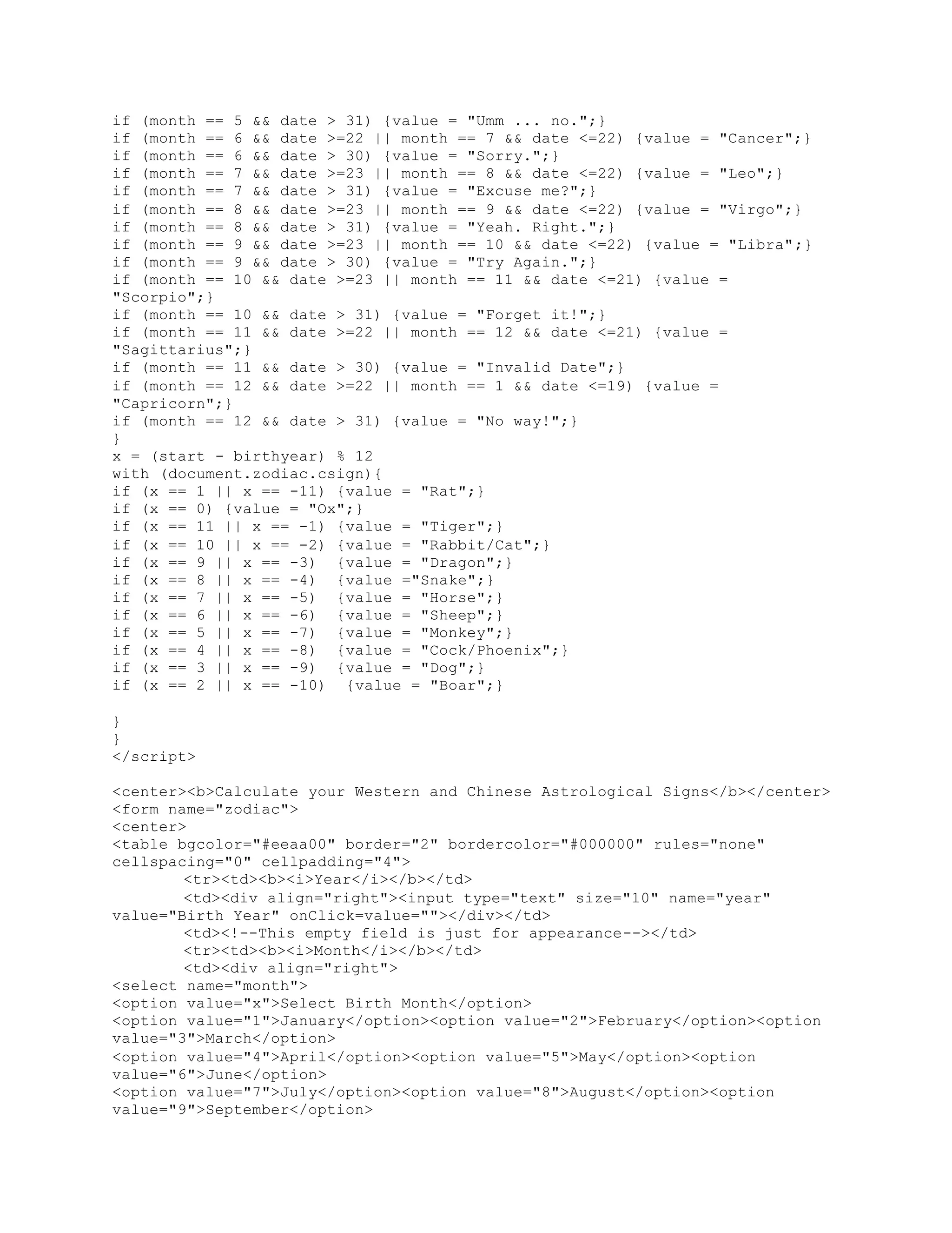 if (month == 5 && date > 31) {value = "Umm ... no.";}
if (month == 6 && date >=22 || month == 7 && date <=22) {value = "Cancer";}
if (month == 6 && date > 30) {value = "Sorry.";}
if (month == 7 && date >=23 || month == 8 && date <=22) {value = "Leo";}
if (month == 7 && date > 31) {value = "Excuse me?";}
if (month == 8 && date >=23 || month == 9 && date <=22) {value = "Virgo";}
if (month == 8 && date > 31) {value = "Yeah. Right.";}
if (month == 9 && date >=23 || month == 10 && date <=22) {value = "Libra";}
if (month == 9 && date > 30) {value = "Try Again.";}
if (month == 10 && date >=23 || month == 11 && date <=21) {value =
"Scorpio";}
if (month == 10 && date > 31) {value = "Forget it!";}
if (month == 11 && date >=22 || month == 12 && date <=21) {value =
"Sagittarius";}
if (month == 11 && date > 30) {value = "Invalid Date";}
if (month == 12 && date >=22 || month == 1 && date <=19) {value =
"Capricorn";}
if (month == 12 && date > 31) {value = "No way!";}
}
x = (start - birthyear) % 12
with (document.zodiac.csign){
if (x == 1 || x == -11) {value = "Rat";}
if (x == 0) {value = "Ox";}
if (x == 11 || x == -1) {value = "Tiger";}
if (x == 10 || x == -2) {value = "Rabbit/Cat";}
if (x == 9 || x == -3) {value = "Dragon";}
if (x == 8 || x == -4) {value ="Snake";}
if (x == 7 || x == -5) {value = "Horse";}
if (x == 6 || x == -6) {value = "Sheep";}
if (x == 5 || x == -7) {value = "Monkey";}
if (x == 4 || x == -8) {value = "Cock/Phoenix";}
if (x == 3 || x == -9) {value = "Dog";}
if (x == 2 || x == -10) {value = "Boar";}
}
}
</script>
<center><b>Calculate your Western and Chinese Astrological Signs</b></center>
<form name="zodiac">
<center>
<table bgcolor="#eeaa00" border="2" bordercolor="#000000" rules="none"
cellspacing="0" cellpadding="4">
<tr><td><b><i>Year</i></b></td>
<td><div align="right"><input type="text" size="10" name="year"
value="Birth Year" onClick=value=""></div></td>
<td><!--This empty field is just for appearance--></td>
<tr><td><b><i>Month</i></b></td>
<td><div align="right">
<select name="month">
<option value="x">Select Birth Month</option>
<option value="1">January</option><option value="2">February</option><option
value="3">March</option>
<option value="4">April</option><option value="5">May</option><option
value="6">June</option>
<option value="7">July</option><option value="8">August</option><option
value="9">September</option>
 