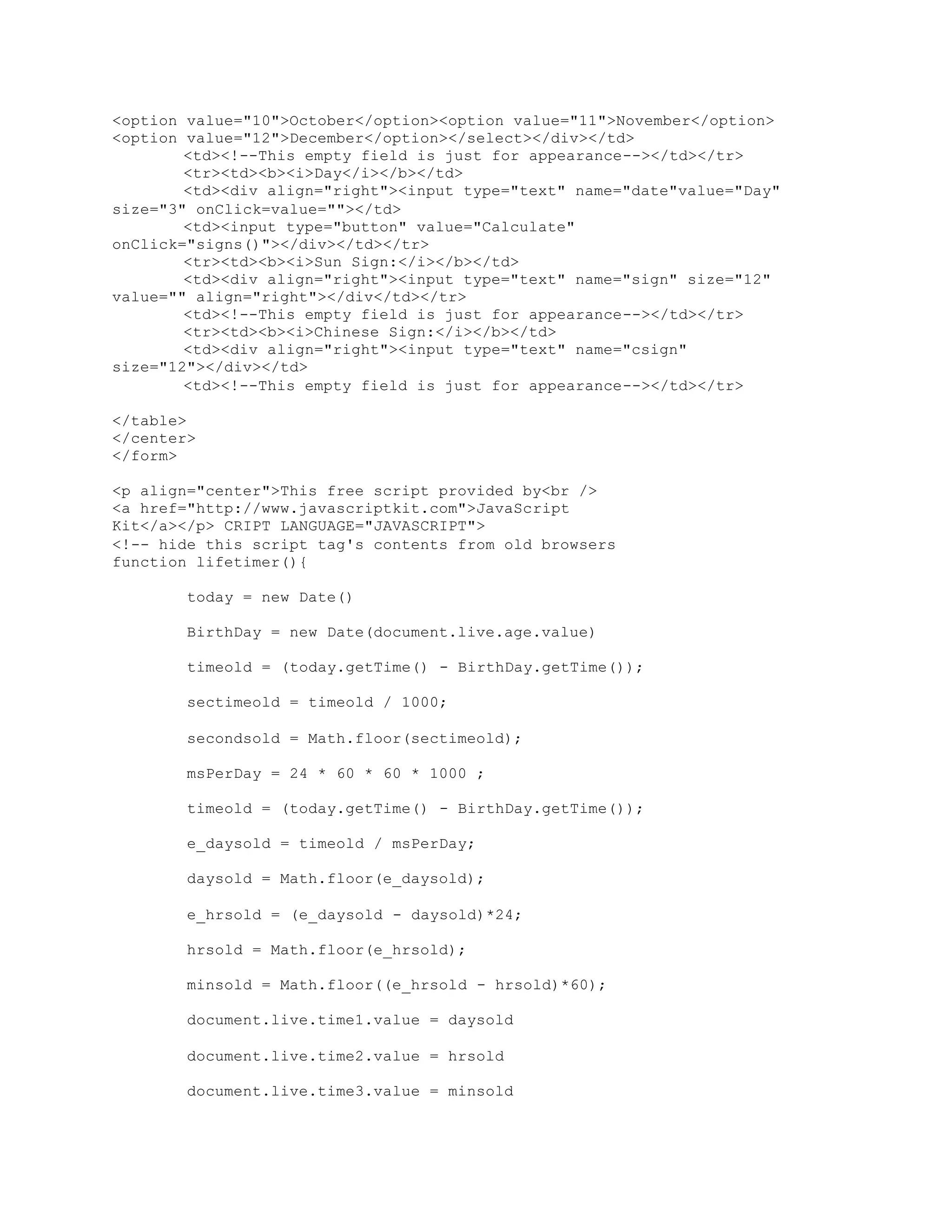 <option value="10">October</option><option value="11">November</option>
<option value="12">December</option></select></div></td>
<td><!--This empty field is just for appearance--></td></tr>
<tr><td><b><i>Day</i></b></td>
<td><div align="right"><input type="text" name="date"value="Day"
size="3" onClick=value=""></td>
<td><input type="button" value="Calculate"
onClick="signs()"></div></td></tr>
<tr><td><b><i>Sun Sign:</i></b></td>
<td><div align="right"><input type="text" name="sign" size="12"
value="" align="right"></div</td></tr>
<td><!--This empty field is just for appearance--></td></tr>
<tr><td><b><i>Chinese Sign:</i></b></td>
<td><div align="right"><input type="text" name="csign"
size="12"></div></td>
<td><!--This empty field is just for appearance--></td></tr>
</table>
</center>
</form>
<p align="center">This free script provided by<br />
<a href="http://www.javascriptkit.com">JavaScript
Kit</a></p> CRIPT LANGUAGE="JAVASCRIPT">
<!-- hide this script tag's contents from old browsers
function lifetimer(){
today = new Date()
BirthDay = new Date(document.live.age.value)
timeold = (today.getTime() - BirthDay.getTime());
sectimeold = timeold / 1000;
secondsold = Math.floor(sectimeold);
msPerDay = 24 * 60 * 60 * 1000 ;
timeold = (today.getTime() - BirthDay.getTime());
e_daysold = timeold / msPerDay;
daysold = Math.floor(e_daysold);
e_hrsold = (e_daysold - daysold)*24;
hrsold = Math.floor(e_hrsold);
minsold = Math.floor((e_hrsold - hrsold)*60);
document.live.time1.value = daysold
document.live.time2.value = hrsold
document.live.time3.value = minsold
 