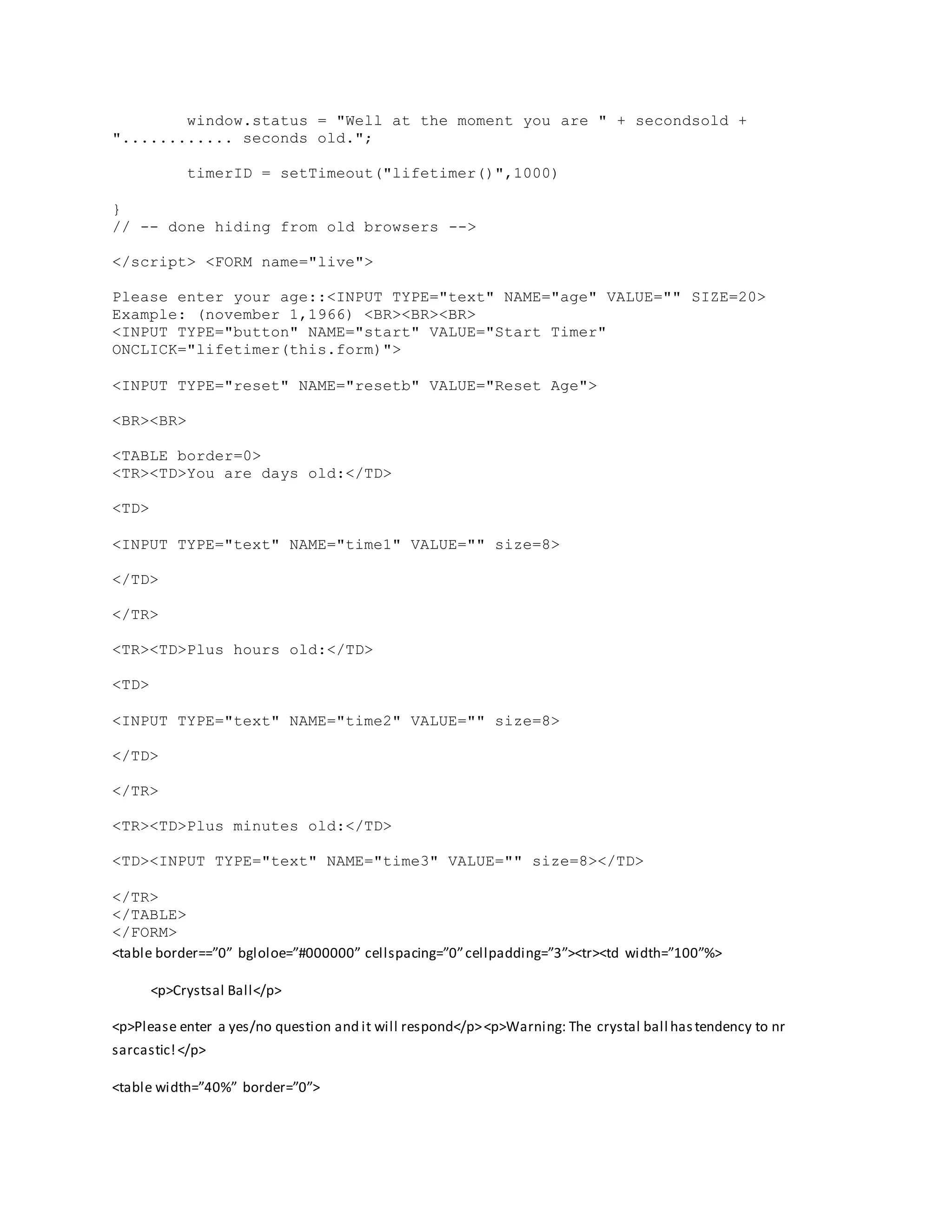 window.status = "Well at the moment you are " + secondsold +
"............ seconds old.";
timerID = setTimeout("lifetimer()",1000)
}
// -- done hiding from old browsers -->
</script> <FORM name="live">
Please enter your age::<INPUT TYPE="text" NAME="age" VALUE="" SIZE=20>
Example: (november 1,1966) <BR><BR><BR>
<INPUT TYPE="button" NAME="start" VALUE="Start Timer"
ONCLICK="lifetimer(this.form)">
<INPUT TYPE="reset" NAME="resetb" VALUE="Reset Age">
<BR><BR>
<TABLE border=0>
<TR><TD>You are days old:</TD>
<TD>
<INPUT TYPE="text" NAME="time1" VALUE="" size=8>
</TD>
</TR>
<TR><TD>Plus hours old:</TD>
<TD>
<INPUT TYPE="text" NAME="time2" VALUE="" size=8>
</TD>
</TR>
<TR><TD>Plus minutes old:</TD>
<TD><INPUT TYPE="text" NAME="time3" VALUE="" size=8></TD>
</TR>
</TABLE>
</FORM>
<table border==”0” bgloloe=”#000000” cellspacing=”0”cellpadding=”3”><tr><td width=”100”%>
<p>Crystsal Ball</p>
<p>Please enter a yes/no question and it will respond</p><p>Warning: The crystal ball hastendency to nr
sarcastic!</p>
<table width=”40%” border=”0”>
 
