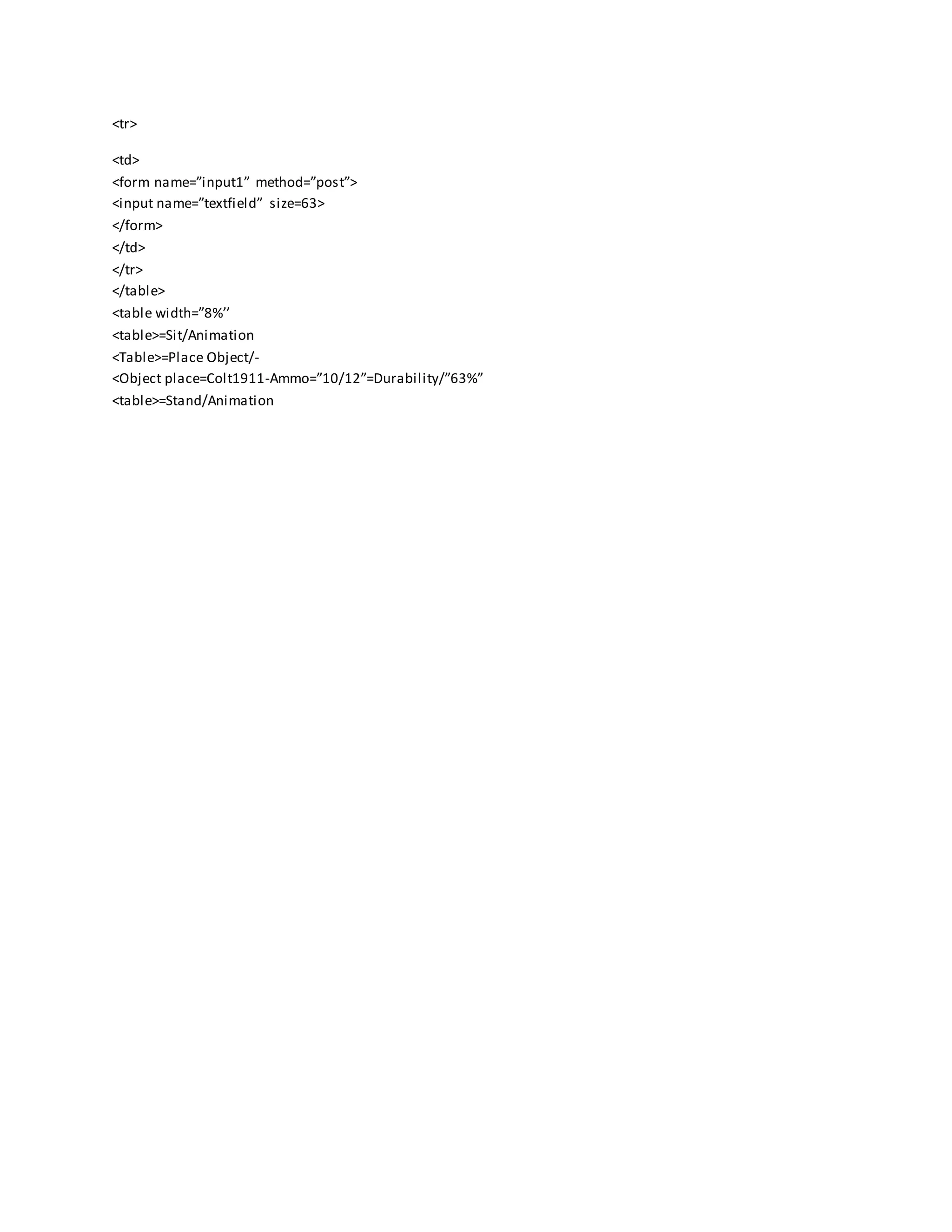 <tr>
<td>
<form name=”input1” method=”post”>
<input name=”textfield” size=63>
</form>
</td>
</tr>
</table>
<table width=”8%’’
<table>=Sit/Animation
<Table>=Place Object/-
<Object place=Colt1911-Ammo=”10/12”=Durability/”63%”
<table>=Stand/Animation
 