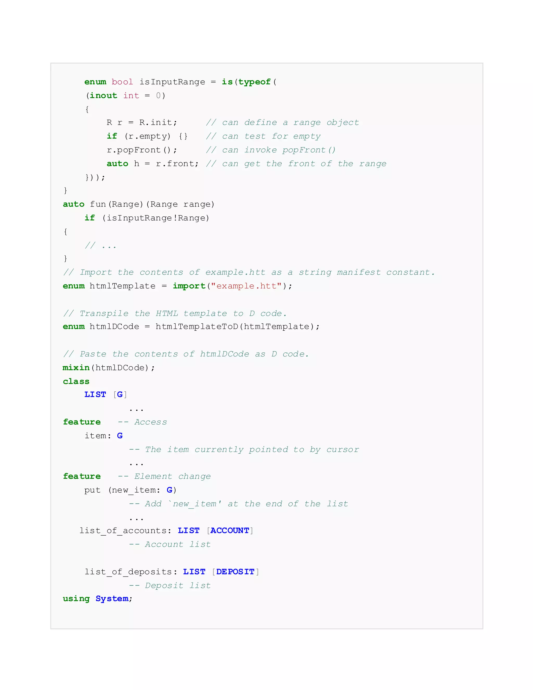 enum bool isInputRange = is(typeof(
(inout int = 0)
{
R r = R.init; // can define a range object
if (r.empty) {} // can test for empty
r.popFront(); // can invoke popFront()
auto h = r.front; // can get the front of the range
}));
}
auto fun(Range)(Range range)
if (isInputRange!Range)
{
// ...
}
// Import the contents of example.htt as a string manifest constant.
enum htmlTemplate = import("example.htt");
// Transpile the HTML template to D code.
enum htmlDCode = htmlTemplateToD(htmlTemplate);
// Paste the contents of htmlDCode as D code.
mixin(htmlDCode);
class
LIST [G]
...
feature -- Access
item: G
-- The item currently pointed to by cursor
...
feature -- Element change
put (new_item: G)
-- Add `new_item' at the end of the list
...
list_of_accounts: LIST [ACCOUNT]
-- Account list
list_of_deposits: LIST [DEPOSIT]
-- Deposit list
using System;
 
