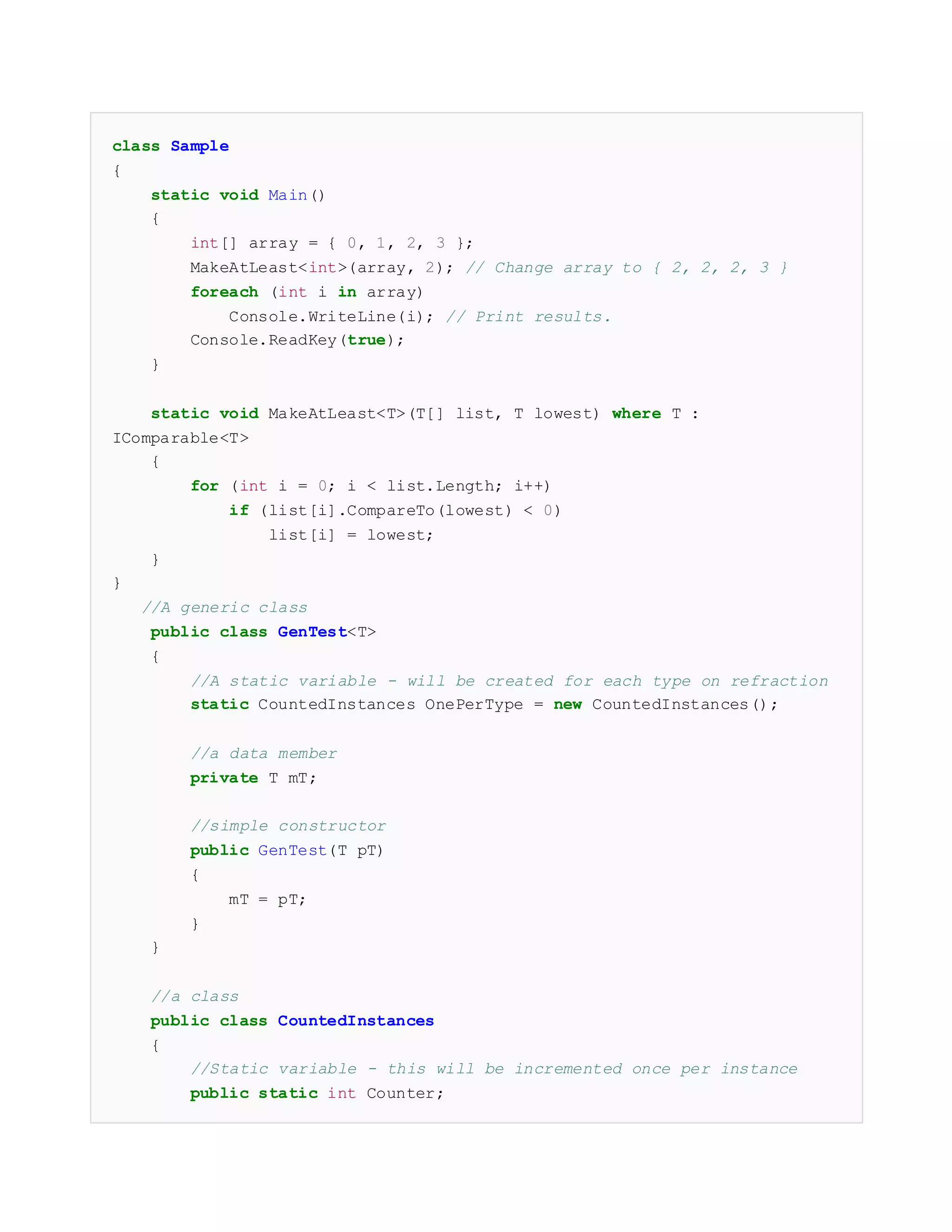 class Sample
{
static void Main()
{
int[] array = { 0, 1, 2, 3 };
MakeAtLeast<int>(array, 2); // Change array to { 2, 2, 2, 3 }
foreach (int i in array)
Console.WriteLine(i); // Print results.
Console.ReadKey(true);
}
static void MakeAtLeast<T>(T[] list, T lowest) where T :
IComparable<T>
{
for (int i = 0; i < list.Length; i++)
if (list[i].CompareTo(lowest) < 0)
list[i] = lowest;
}
}
//A generic class
public class GenTest<T>
{
//A static variable - will be created for each type on refraction
static CountedInstances OnePerType = new CountedInstances();
//a data member
private T mT;
//simple constructor
public GenTest(T pT)
{
mT = pT;
}
}
//a class
public class CountedInstances
{
//Static variable - this will be incremented once per instance
public static int Counter;
 