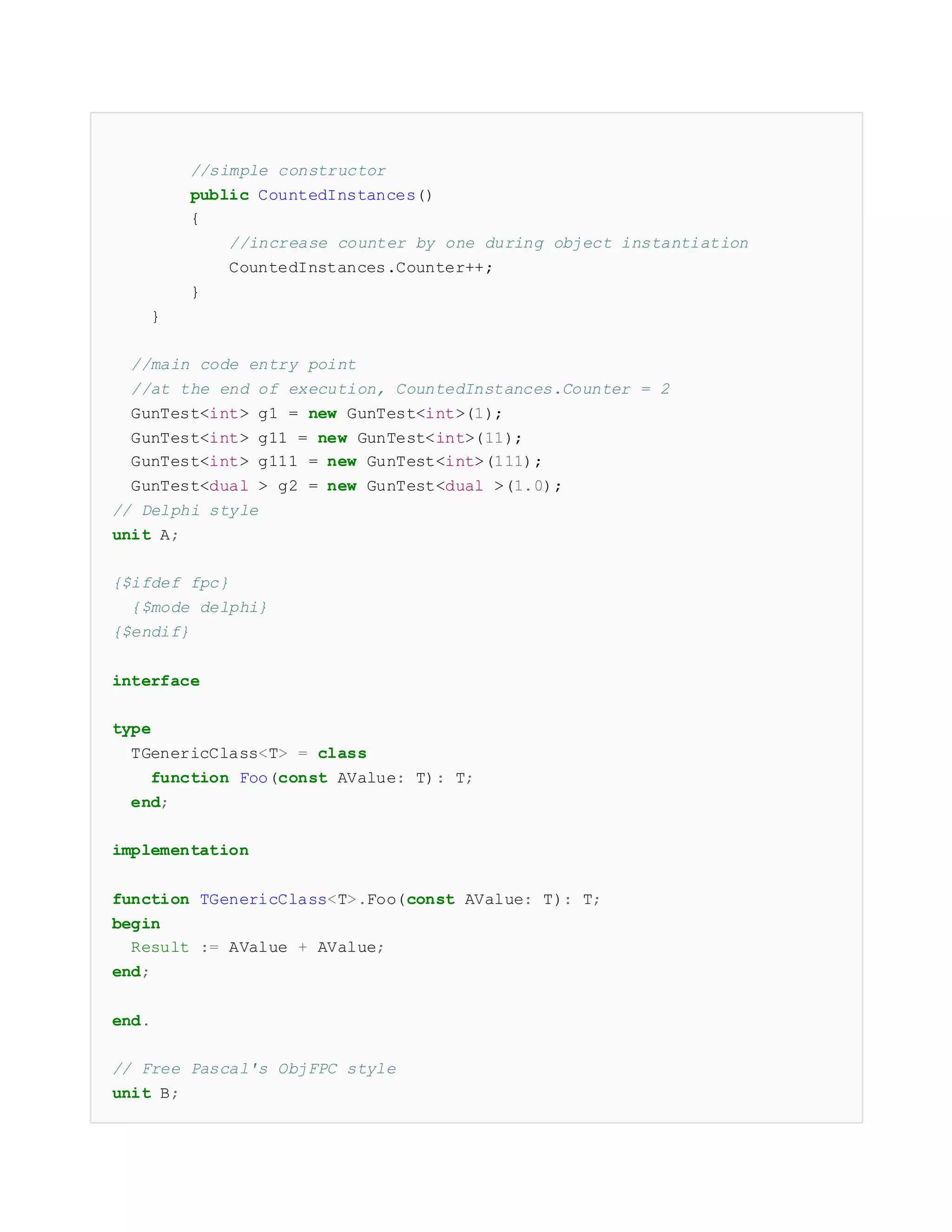 //simple constructor
public CountedInstances()
{
//increase counter by one during object instantiation
CountedInstances.Counter++;
}
}
//main code entry point
//at the end of execution, CountedInstances.Counter = 2
GunTest<int> g1 = new GunTest<int>(1);
GunTest<int> g11 = new GunTest<int>(11);
GunTest<int> g111 = new GunTest<int>(111);
GunTest<dual > g2 = new GunTest<dual >(1.0);
// Delphi style
unit A;
{$ifdef fpc}
{$mode delphi}
{$endif}
interface
type
TGenericClass<T> = class
function Foo(const AValue: T): T;
end;
implementation
function TGenericClass<T>.Foo(const AValue: T): T;
begin
Result := AValue + AValue;
end;
end.
// Free Pascal's ObjFPC style
unit B;
 
