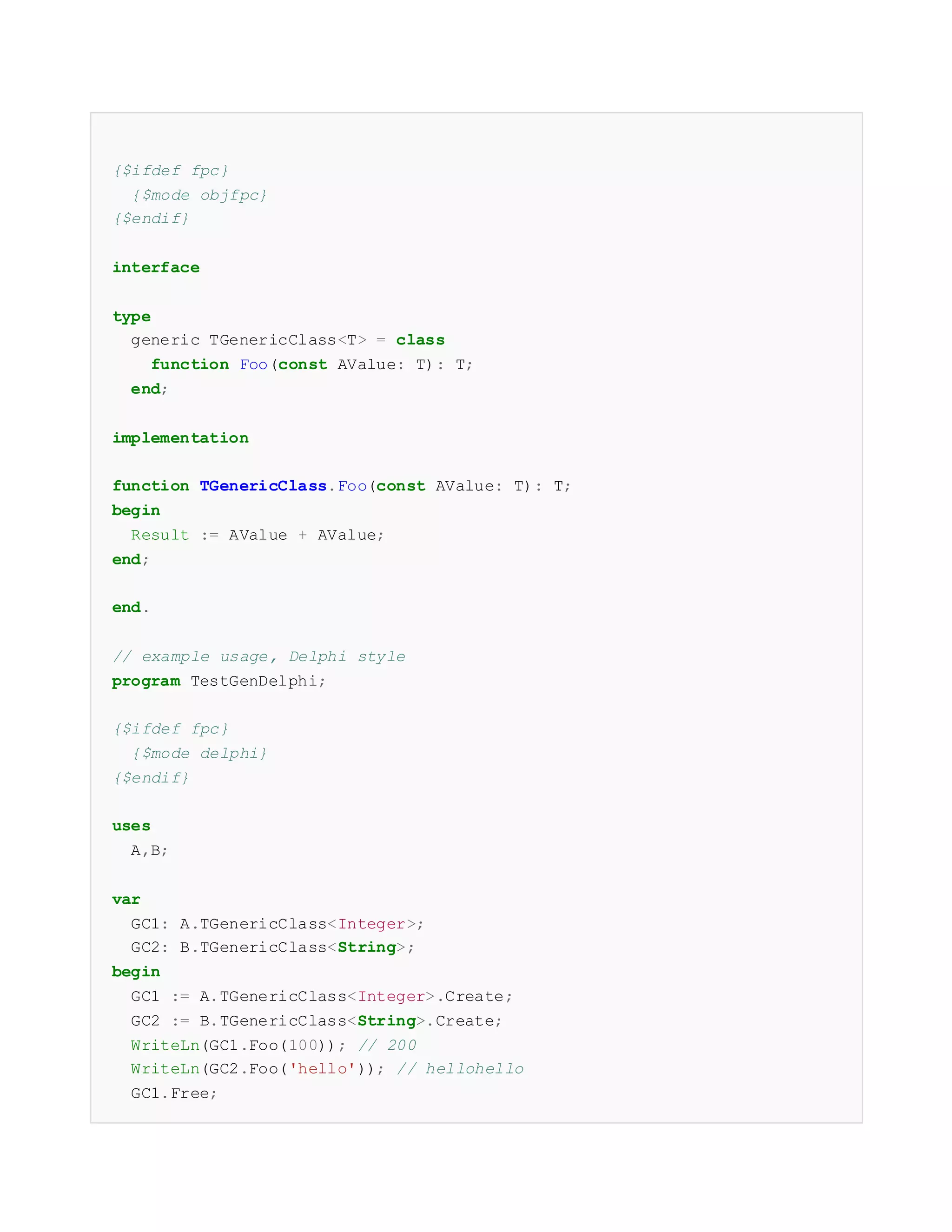 {$ifdef fpc}
{$mode objfpc}
{$endif}
interface
type
generic TGenericClass<T> = class
function Foo(const AValue: T): T;
end;
implementation
function TGenericClass.Foo(const AValue: T): T;
begin
Result := AValue + AValue;
end;
end.
// example usage, Delphi style
program TestGenDelphi;
{$ifdef fpc}
{$mode delphi}
{$endif}
uses
A,B;
var
GC1: A.TGenericClass<Integer>;
GC2: B.TGenericClass<String>;
begin
GC1 := A.TGenericClass<Integer>.Create;
GC2 := B.TGenericClass<String>.Create;
WriteLn(GC1.Foo(100)); // 200
WriteLn(GC2.Foo('hello')); // hellohello
GC1.Free;
 