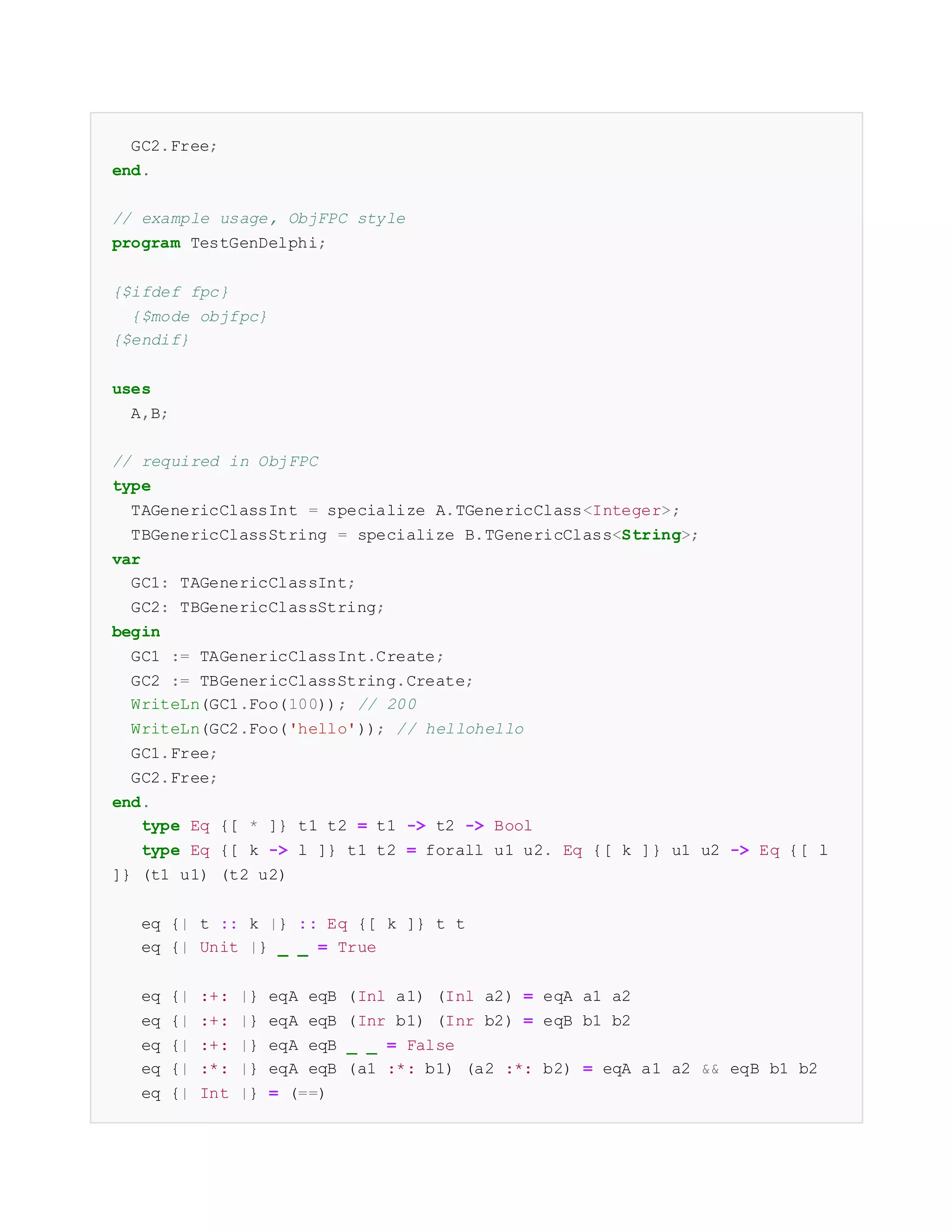 GC2.Free;
end.
// example usage, ObjFPC style
program TestGenDelphi;
{$ifdef fpc}
{$mode objfpc}
{$endif}
uses
A,B;
// required in ObjFPC
type
TAGenericClassInt = specialize A.TGenericClass<Integer>;
TBGenericClassString = specialize B.TGenericClass<String>;
var
GC1: TAGenericClassInt;
GC2: TBGenericClassString;
begin
GC1 := TAGenericClassInt.Create;
GC2 := TBGenericClassString.Create;
WriteLn(GC1.Foo(100)); // 200
WriteLn(GC2.Foo('hello')); // hellohello
GC1.Free;
GC2.Free;
end.
type Eq {[ * ]} t1 t2 = t1 -> t2 -> Bool
type Eq {[ k -> l ]} t1 t2 = forall u1 u2. Eq {[ k ]} u1 u2 -> Eq {[ l
]} (t1 u1) (t2 u2)
eq {| t :: k |} :: Eq {[ k ]} t t
eq {| Unit |} _ _ = True
eq {| :+: |} eqA eqB (Inl a1) (Inl a2) = eqA a1 a2
eq {| :+: |} eqA eqB (Inr b1) (Inr b2) = eqB b1 b2
eq {| :+: |} eqA eqB _ _ = False
eq {| :*: |} eqA eqB (a1 :*: b1) (a2 :*: b2) = eqA a1 a2 && eqB b1 b2
eq {| Int |} = (==)
 