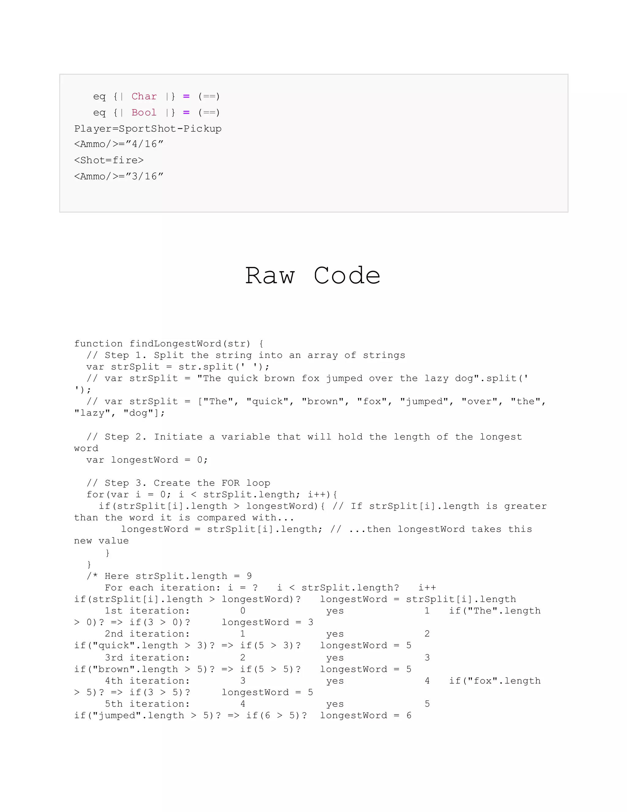 eq {| Char |} = (==)
eq {| Bool |} = (==)
Player=SportShot-Pickup
<Ammo/>=”4/16”
<Shot=fire>
<Ammo/>=”3/16”
Raw Code
function findLongestWord(str) {
// Step 1. Split the string into an array of strings
var strSplit = str.split(' ');
// var strSplit = "The quick brown fox jumped over the lazy dog".split('
');
// var strSplit = ["The", "quick", "brown", "fox", "jumped", "over", "the",
"lazy", "dog"];
// Step 2. Initiate a variable that will hold the length of the longest
word
var longestWord = 0;
// Step 3. Create the FOR loop
for(var i = 0; i < strSplit.length; i++){
if(strSplit[i].length > longestWord){ // If strSplit[i].length is greater
than the word it is compared with...
longestWord = strSplit[i].length; // ...then longestWord takes this
new value
}
}
/* Here strSplit.length = 9
For each iteration: i = ? i < strSplit.length? i++
if(strSplit[i].length > longestWord)? longestWord = strSplit[i].length
1st iteration: 0 yes 1 if("The".length
> 0)? => if(3 > 0)? longestWord = 3
2nd iteration: 1 yes 2
if("quick".length > 3)? => if(5 > 3)? longestWord = 5
3rd iteration: 2 yes 3
if("brown".length > 5)? => if(5 > 5)? longestWord = 5
4th iteration: 3 yes 4 if("fox".length
> 5)? => if(3 > 5)? longestWord = 5
5th iteration: 4 yes 5
if("jumped".length > 5)? => if(6 > 5)? longestWord = 6
 