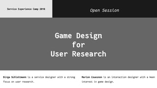 Open SessionService Experience Camp 2018
Game Design
for
User Research
Birga Schlottmann is a service designer with a strong
focus on user research.
Marion Couesnon is an interaction designer with a keen
interest in game design.
 