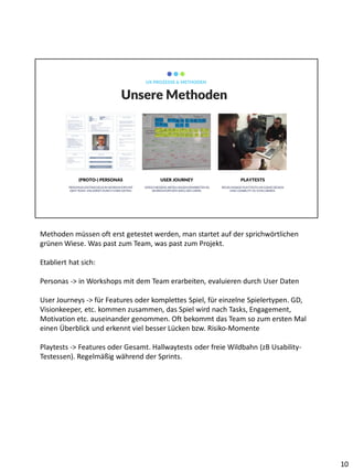 PERSONAS ENTWICKELN IN WORKSHOPS MIT
DEM TEAM, VALIDIERT DURCH USER DATEN.
(PROTO-) PERSONAS
VERSCHIEDENE ABTEILUNGENERARBEITEN IN
WORKSHOPSDEN WEG DES USERS.
USER JOURNEY
REGELMÄßIGE PLAYTESTSUM GAME DESIGN
UND USABILITY ZU EVALUIEREN.
PLAYTESTS
Unsere Methoden
UX PROZESSE & METHODEN
Methoden müssen oft erst getestet werden, man startet auf der sprichwörtlichen
grünen Wiese. Was past zum Team, was past zum Projekt.
Etabliert hat sich:
Personas -> in Workshops mit dem Team erarbeiten, evaluieren durch User Daten
User Journeys -> für Features oder komplettes Spiel, für einzelne Spielertypen. GD,
Visionkeeper, etc. kommen zusammen, das Spiel wird nach Tasks, Engagement,
Motivation etc. auseinander genommen. Oft bekommt das Team so zum ersten Mal
einen Überblick und erkennt viel besser Lücken bzw. Risiko-Momente
Playtests -> Features oder Gesamt. Hallwaytests oder freie Wildbahn (zB Usability-
Testessen). Regelmäßig während der Sprints.
10
 