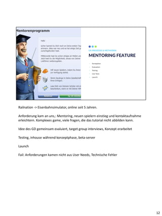 MENTORING FEATURE
UX PROZESSE & METHODEN
• Konzeption
• Evaluation
• Testing
• Live Tests
• Launch
WWW.YOURSITE.COM
DESING IS
OUR
PASSION
ZACOMIC STUDIOS
Railnation -> Eisenbahnsimulator, online seit 5 Jahren.
Anforderung kam an uns,: Mentoring, neuen spielern einstieg und kontaktaufnahme
erleichtern. Komplexes game, viele fragen, die das tutorial nicht abbilden kann.
Idee des GD gemeinsam evaluiert, target group interviews, Konzept erarbeitet
Testing, inhouse während konzeptphase, beta-server
Launch
Fail: Anforderungen kamen nicht aus User Needs, Technische Fehler
12
 