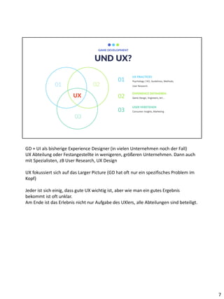 UND UX?
GAME DEVELOPMENT
01 02
03
UX
01
02
03
Psychology / HCI, Guidelines, Methods,
User Research.
UX PRACTICES
Game Design, Engineers, Art...
EXPERIENCE DEFINIEREN
Consumer Insights, Marketing
USER VERSTEHEN
GD + UI als bisherige Experience Designer (in vielen Unternehmen noch der Fall)
UX Abteilung oder Festangestellte in wenigeren, größeren Unternehmen. Dann auch
mit Spezialisten, zB User Research, UX Design
UX fokussiert sich auf das Larger Picture (GD hat oft nur ein spezifisches Problem im
Kopf)
Jeder ist sich einig, dass gute UX wichtig ist, aber wie man ein gutes Ergebnis
bekommt ist oft unklar.
Am Ende ist das Erlebnis nicht nur Aufgabe des UXlers, alle Abteilungen sind beteiligt.
7
 