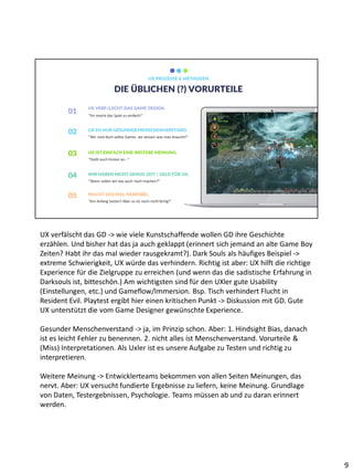 DIE ÜBLICHEN (?) VORURTEILE
UX PROZESSE & METHODEN
01 “Ihr macht das Spiel zu einfach!”
UX VERFÄLSCHT DAS GAME DESIGN.
02
“Wir sind doch selbst Gamer, wir wissen was man braucht!”
UX EH NUR GESUNDER MENSCHENVERSTAND.
03
“Stellt euch hinten an...”
UX IST EINFACH EINE WEITERE MEINUNG.
04
“Wann sollen wir das auch noch machen?”
WIR HABEN NICHT GENUG ZEIT / GELD FÜR UX.
05
“Am Anfang testen? Aber es ist noch nicht fertig!”
MACHT DAS MAL NEBENBEI.
UX verfälscht das GD -> wie viele Kunstschaffende wollen GD ihre Geschichte
erzählen. Und bisher hat das ja auch geklappt (erinnert sich jemand an alte Game Boy
Zeiten? Habt ihr das mal wieder rausgekramt?). Dark Souls als häufiges Beispiel ->
extreme Schwierigkeit, UX würde das verhindern. Richtig ist aber: UX hilft die richtige
Experience für die Zielgruppe zu erreichen (und wenn das die sadistische Erfahrung in
Darksouls ist, bitteschön.) Am wichtigsten sind für den UXler gute Usability
(Einstellungen, etc.) und Gameflow/Immersion. Bsp. Tisch verhindert Flucht in
Resident Evil. Playtest ergibt hier einen kritischen Punkt -> Diskussion mit GD. Gute
UX unterstützt die vom Game Designer gewünschte Experience.
Gesunder Menschenverstand -> ja, im Prinzip schon. Aber: 1. Hindsight Bias, danach
ist es leicht Fehler zu benennen. 2. nicht alles ist Menschenverstand. Vorurteile &
(Miss) Interpretationen. Als Uxler ist es unsere Aufgabe zu Testen und richtig zu
interpretieren.
Weitere Meinung -> Entwicklerteams bekommen von allen Seiten Meinungen, das
nervt. Aber: UX versucht fundierte Ergebnisse zu liefern, keine Meinung. Grundlage
von Daten, Testergebnissen, Psychologie. Teams müssen ab und zu daran erinnert
werden.
9
 