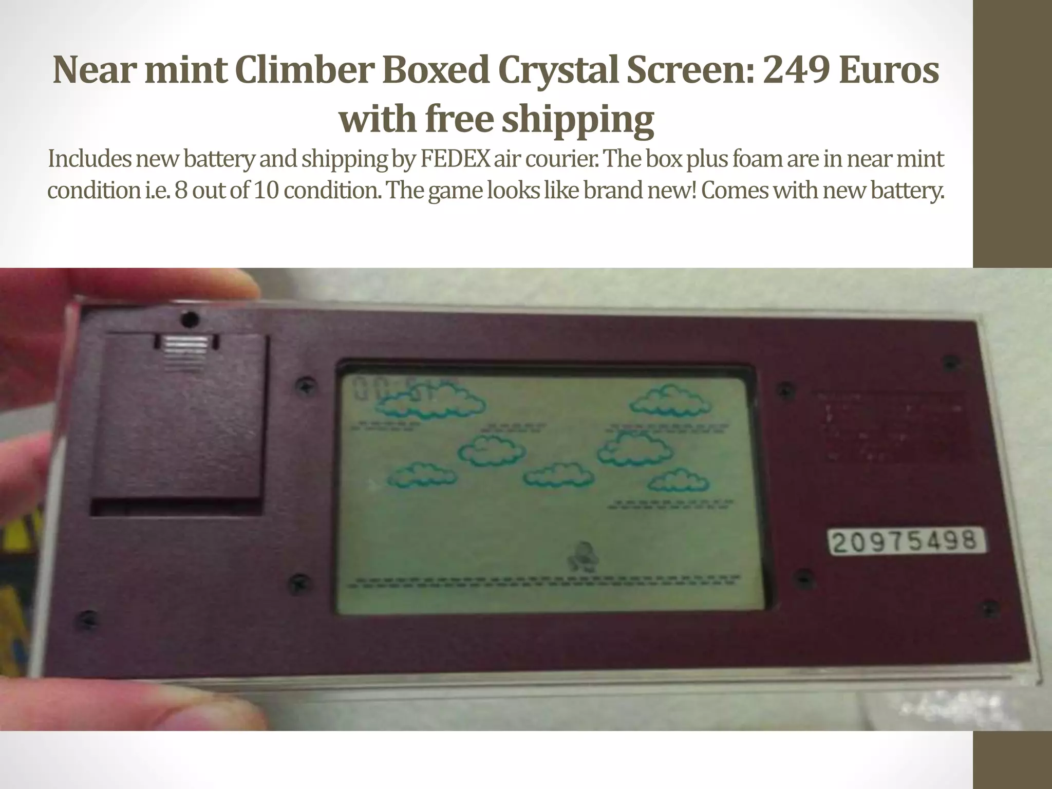 NearmintClimberBoxed CrystalScreen:249 Euros
with freeshipping
IncludesnewbatteryandshippingbyFEDEXaircourier.Theboxplusfoamareinnearmint
conditioni.e.8outof10condition.Thegamelookslikebrandnew!Comeswithnewbattery.
 