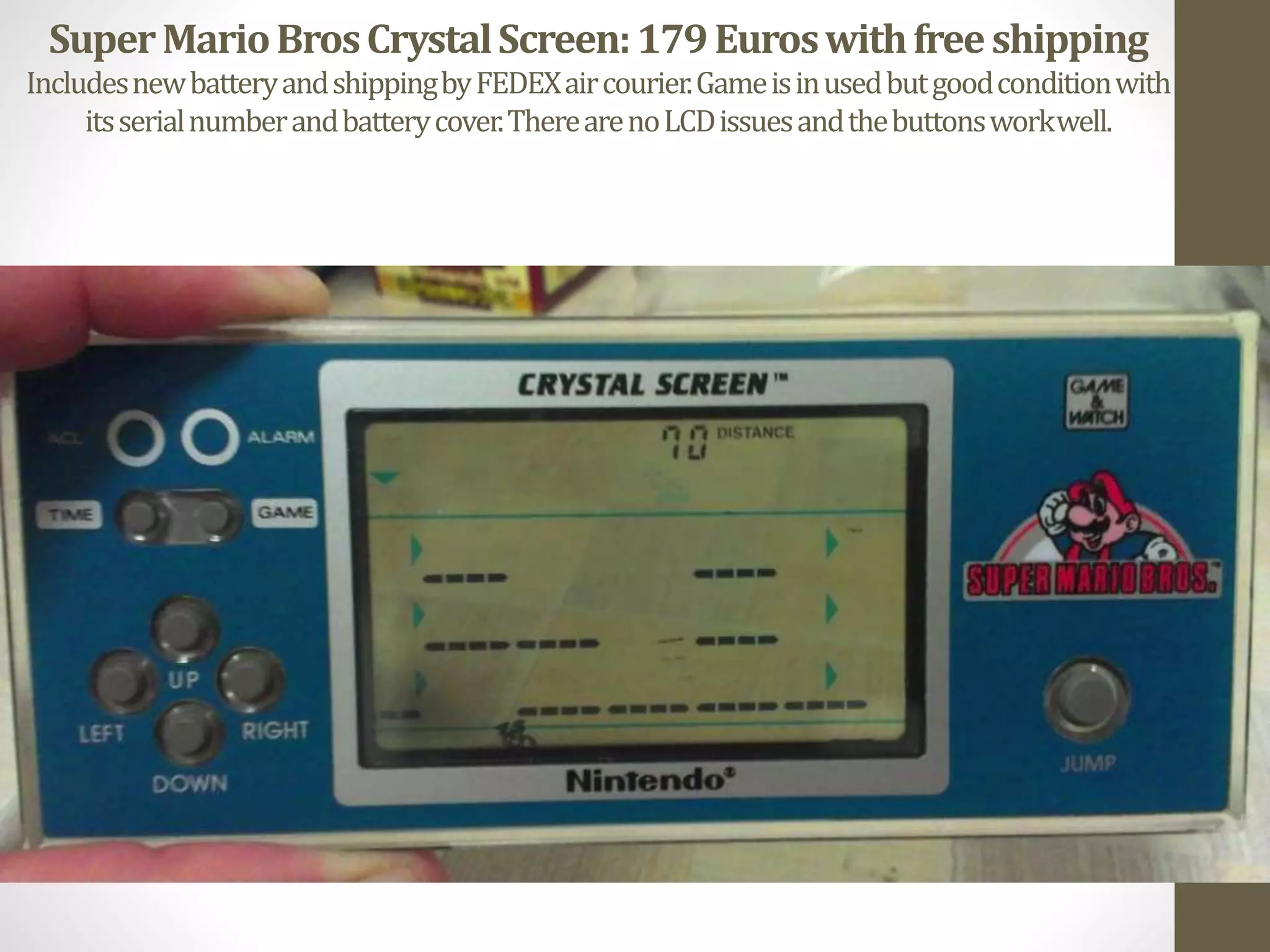 SuperMarioBrosCrystalScreen:179Euroswithfreeshipping
IncludesnewbatteryandshippingbyFEDEXaircourier.Gameisinusedbutgoodconditionwith
itsserialnumberandbatterycover.TherearenoLCDissuesandthebuttonsworkwell.
 