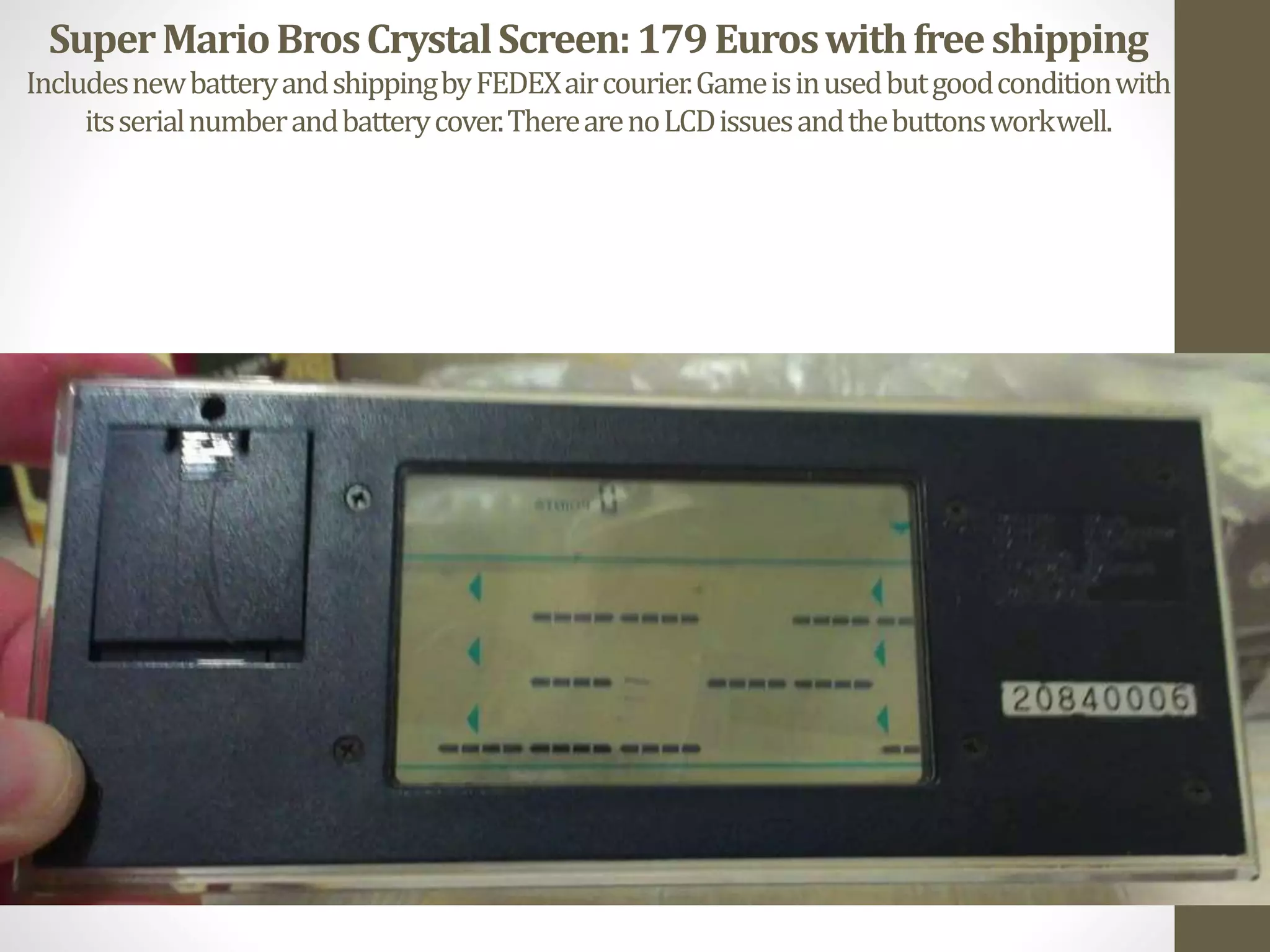 SuperMarioBrosCrystalScreen:179Euroswithfreeshipping
IncludesnewbatteryandshippingbyFEDEXaircourier.Gameisinusedbutgoodconditionwith
itsserialnumberandbatterycover.TherearenoLCDissuesandthebuttonsworkwell.
 