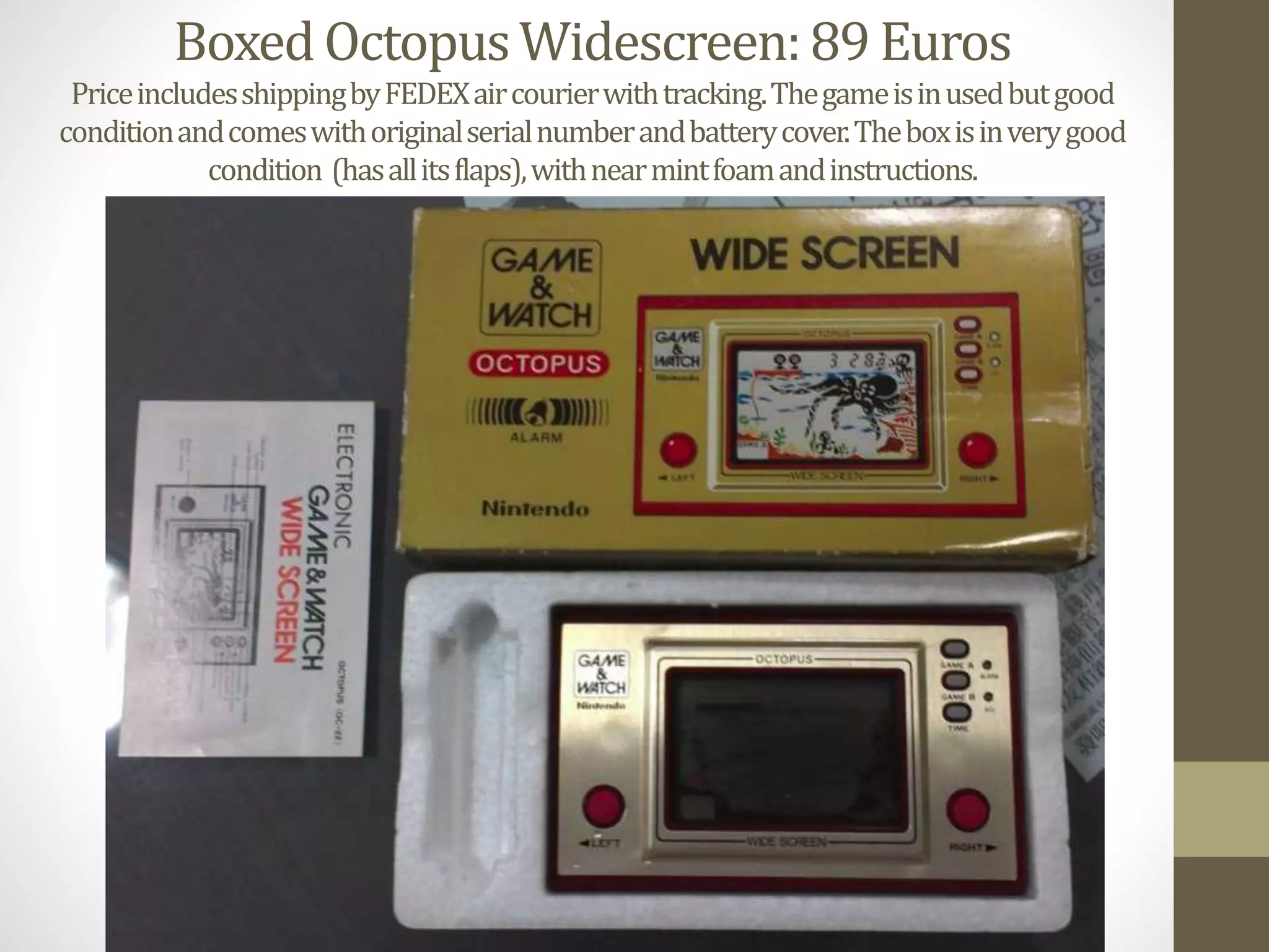 Boxed OctopusWidescreen:89 Euros
PriceincludesshippingbyFEDEXaircourierwithtracking.Thegameisinusedbutgood
conditionandcomeswithoriginalserialnumberandbatterycover.Theboxisinverygood
condition (hasallitsflaps),withnearmintfoamandinstructions.
 