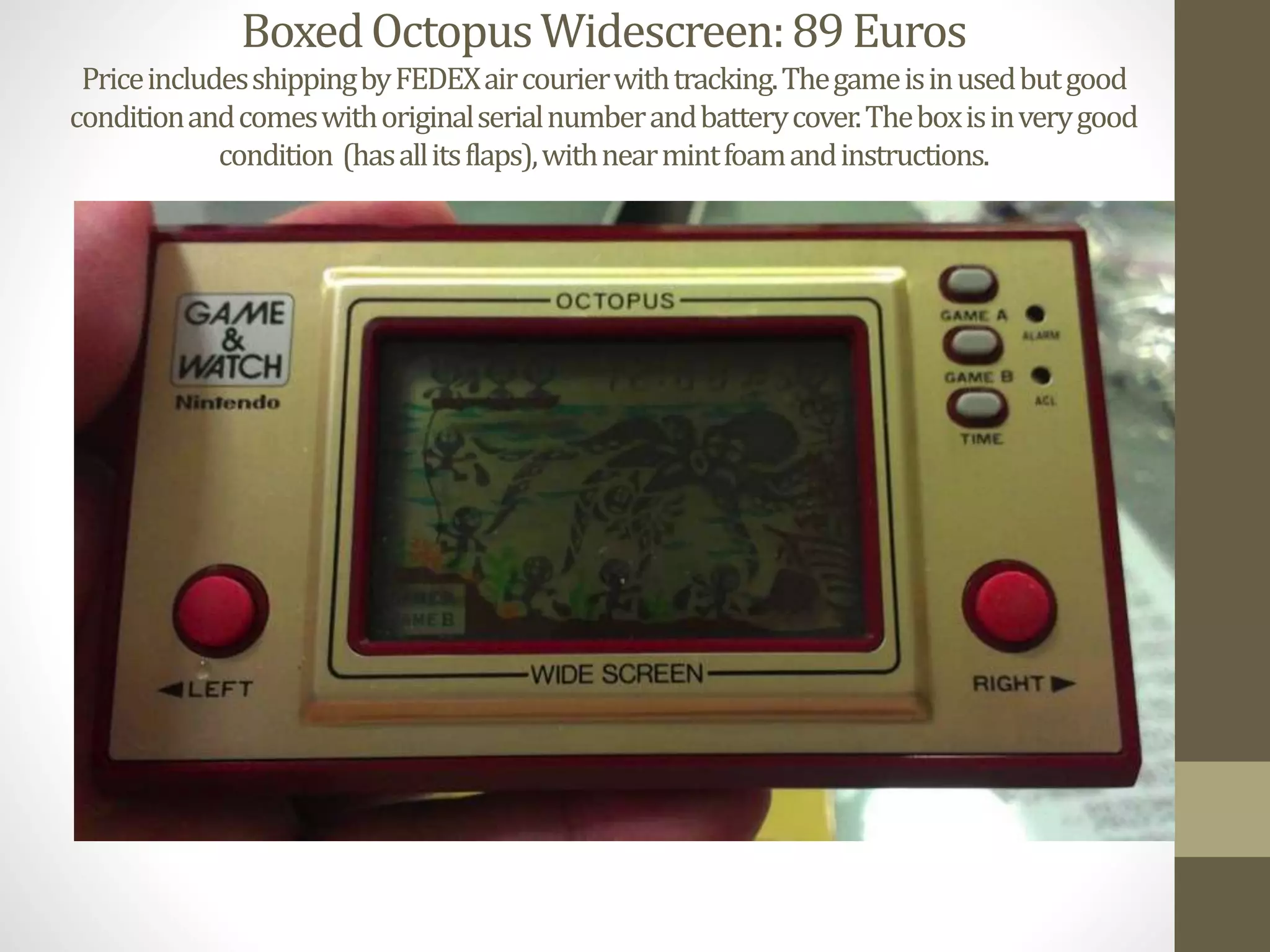 BoxedOctopusWidescreen:89Euros
PriceincludesshippingbyFEDEXaircourierwithtracking.Thegameisinusedbutgood
conditionandcomeswithoriginalserialnumberandbatterycover.Theboxisinverygood
condition (hasallitsflaps),withnearmintfoamandinstructions.
 