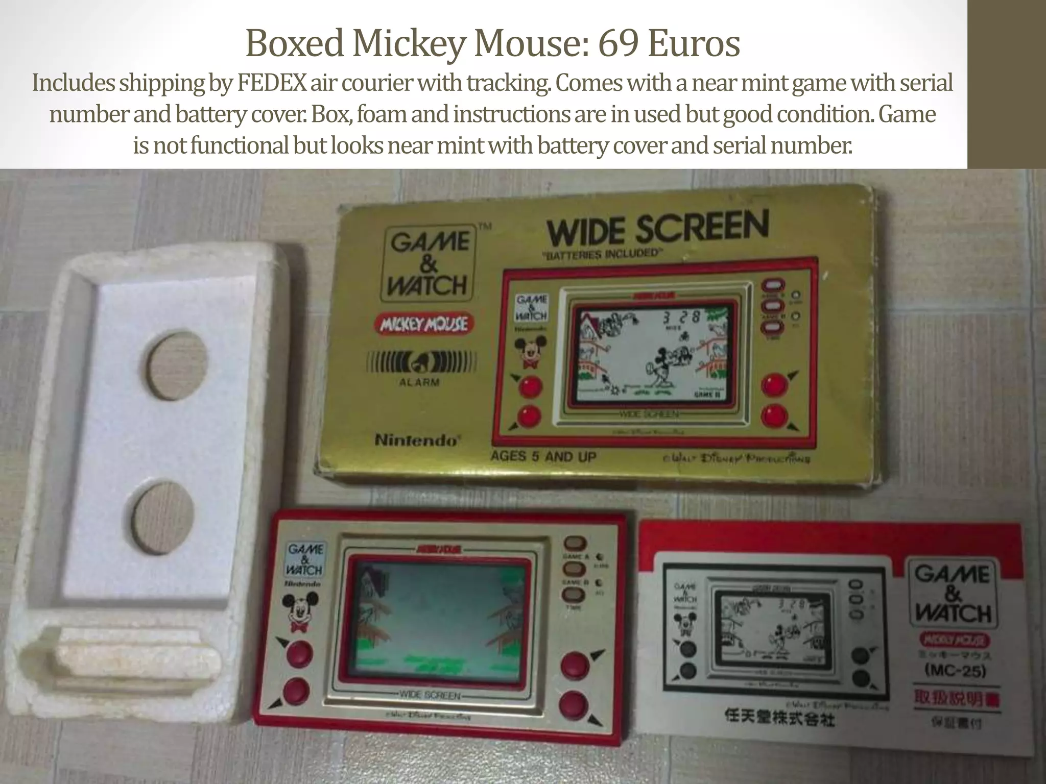 BoxedMickeyMouse:69Euros
IncludesshippingbyFEDEXaircourierwithtracking.Comeswithanearmintgamewithserial
numberandbatterycover.Box,foamandinstructionsareinusedbutgoodcondition.Game
isnotfunctionalbutlooksnearmintwithbatterycoverandserialnumber.
 