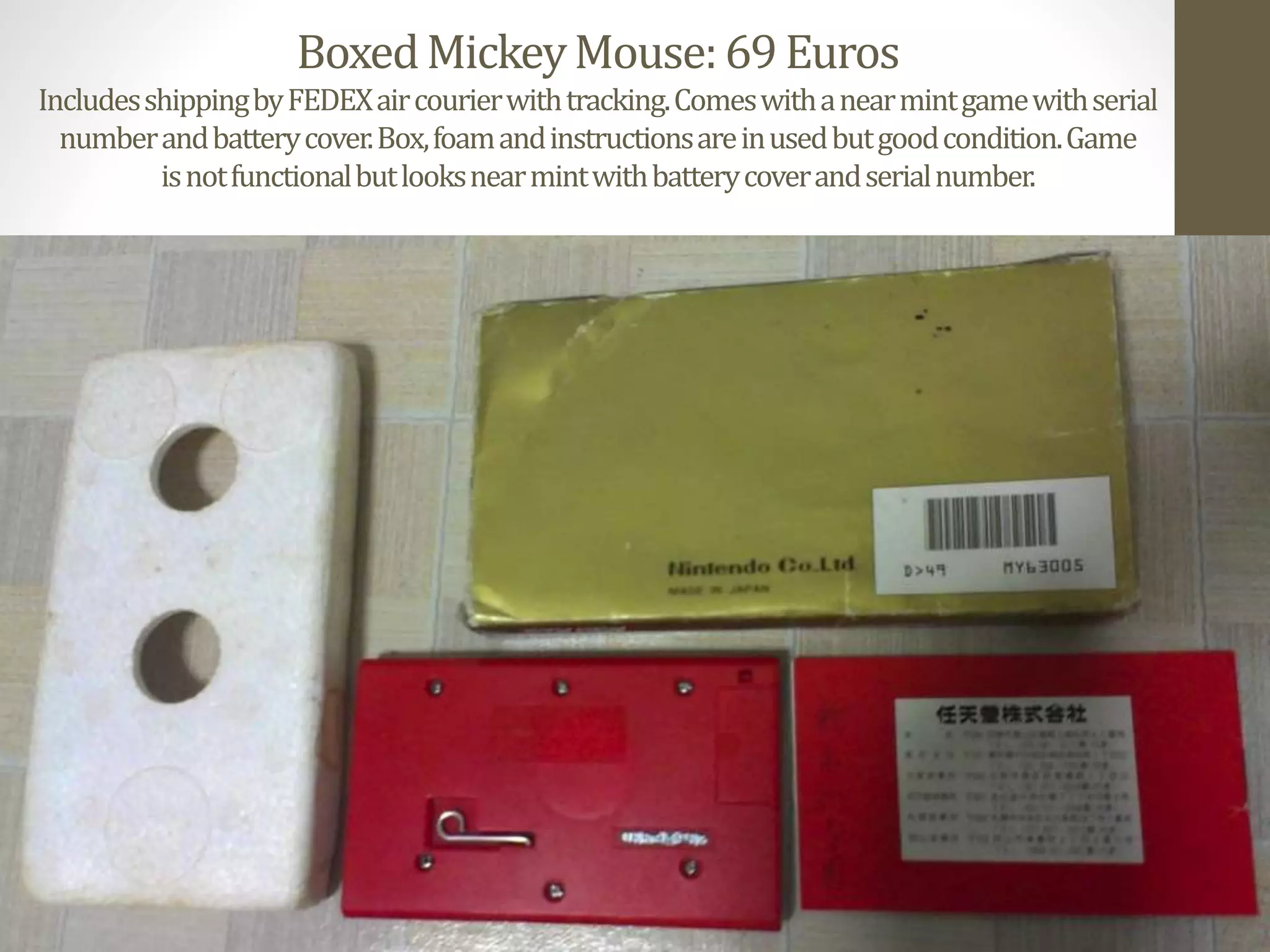 BoxedMickeyMouse:69Euros
IncludesshippingbyFEDEXaircourierwithtracking.Comeswithanearmintgamewithserial
numberandbatterycover.Box,foamandinstructionsareinusedbutgoodcondition.Game
isnotfunctionalbutlooksnearmintwithbatterycoverandserialnumber.
 