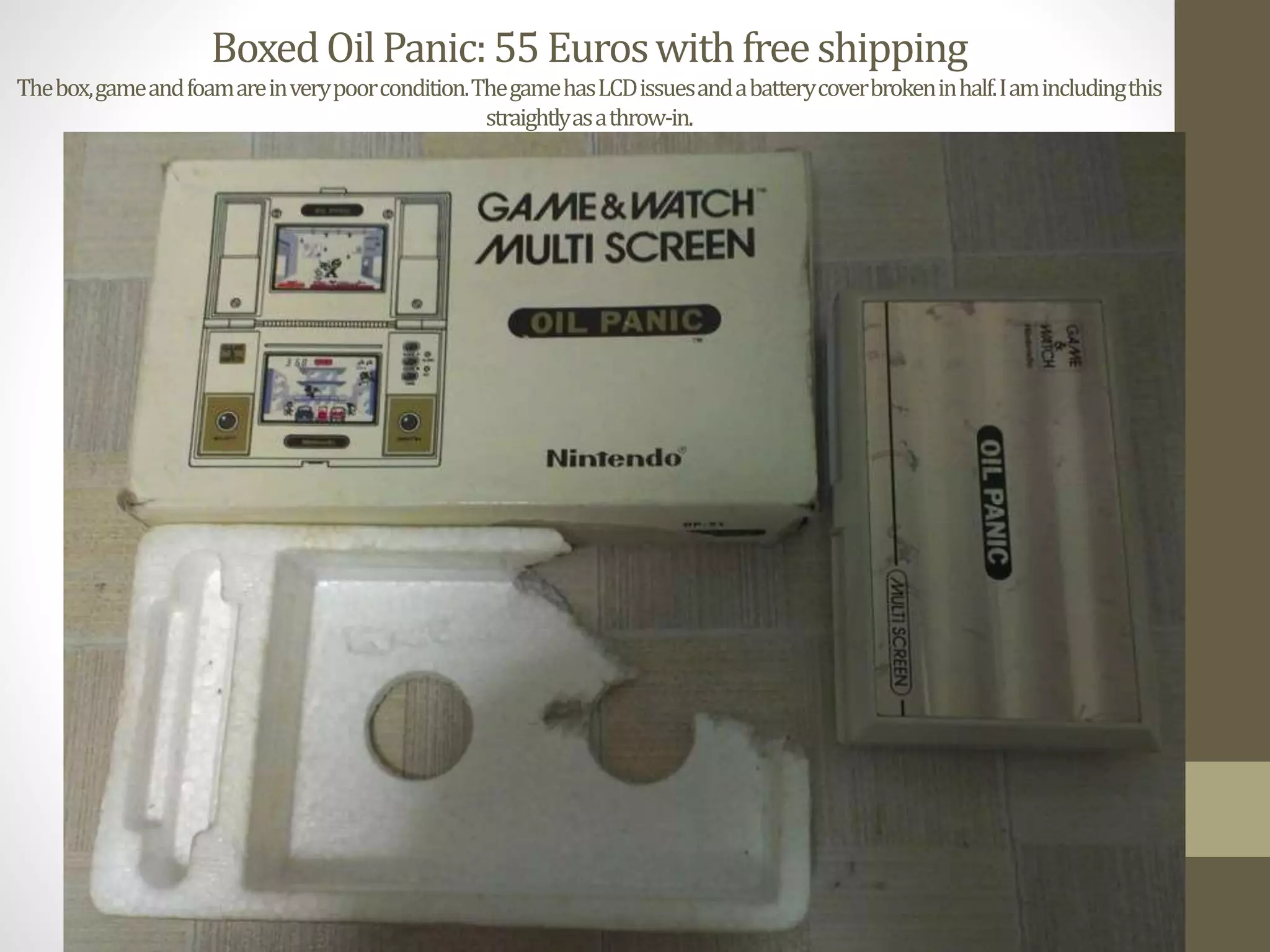 BoxedOilPanic:55Euroswithfreeshipping
Thebox,gameandfoamareinverypoorcondition.ThegamehasLCDissuesandabatterycoverbrokeninhalf.Iamincludingthis
straightlyasathrow-in.
 