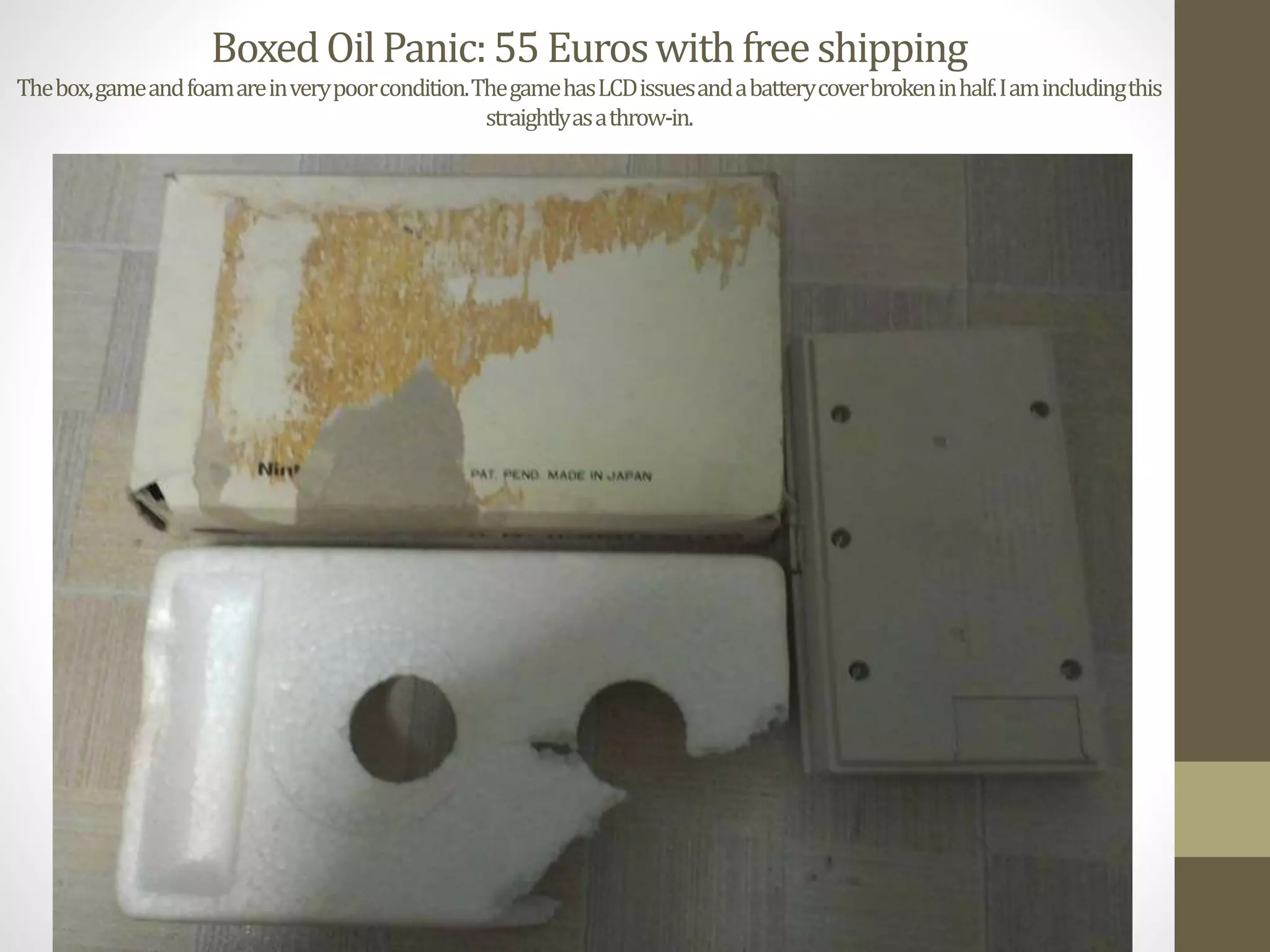 BoxedOilPanic:55Euroswithfreeshipping
Thebox,gameandfoamareinverypoorcondition.ThegamehasLCDissuesandabatterycoverbrokeninhalf.Iamincludingthis
straightlyasathrow-in.
 
