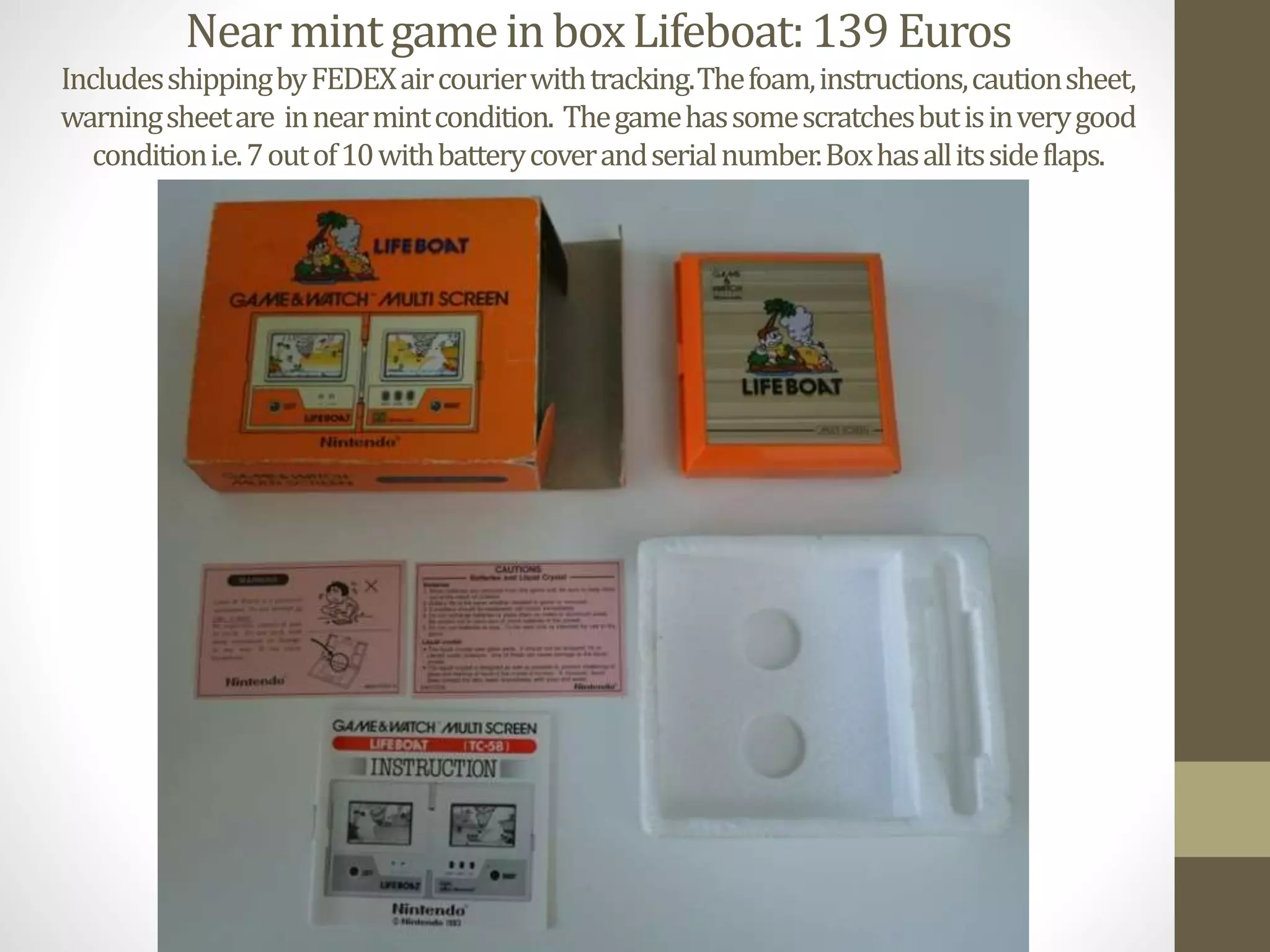 NearmintgameinboxLifeboat:139Euros
IncludesshippingbyFEDEXaircourierwithtracking.Thefoam,instructions,cautionsheet,
warningsheetare innearmintcondition. Thegamehassomescratchesbutisinverygood
conditioni.e.7outof10withbatterycoverandserialnumber.Boxhasallitssideflaps.
 