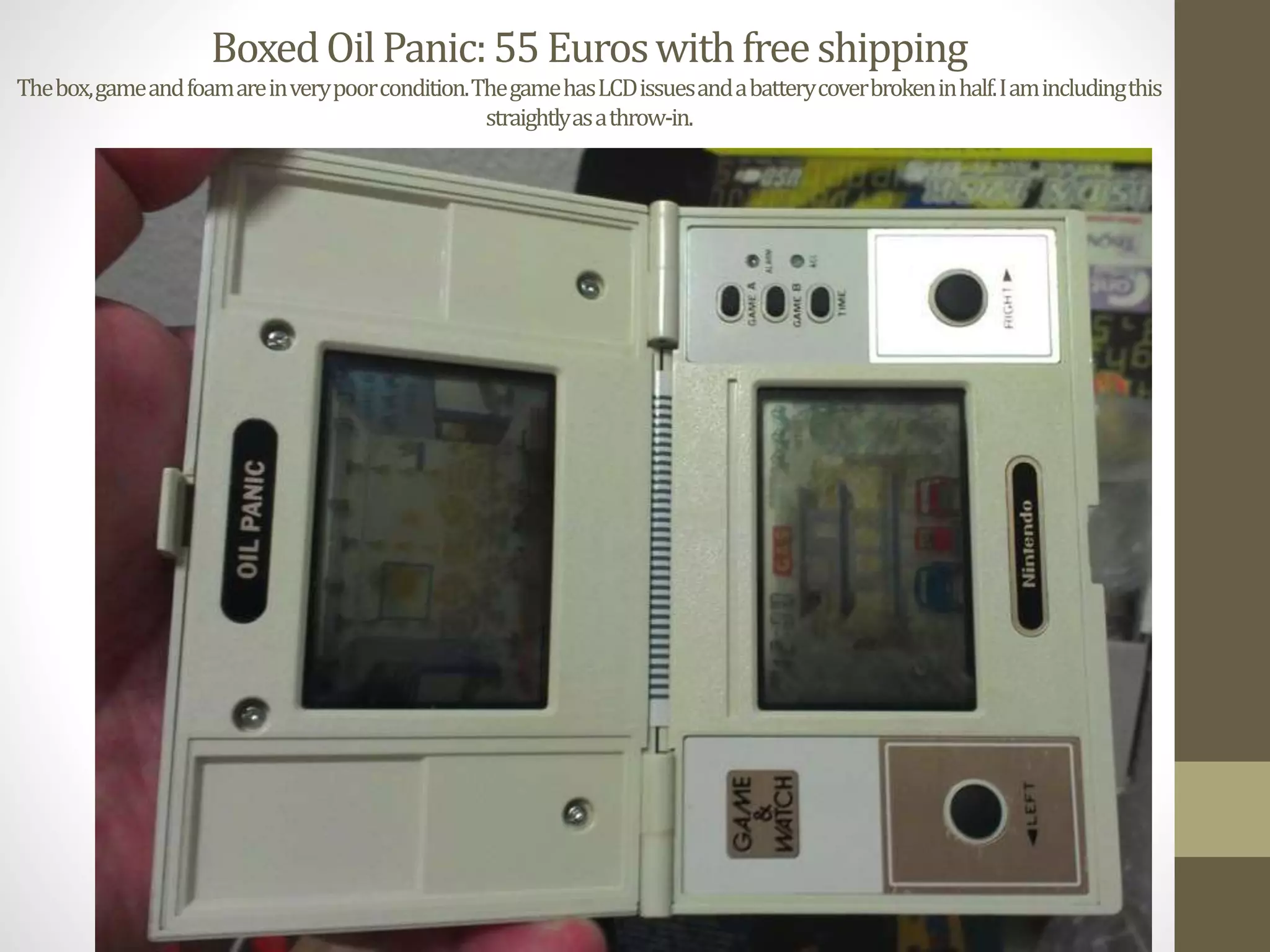 BoxedOilPanic:55Euroswithfreeshipping
Thebox,gameandfoamareinverypoorcondition.ThegamehasLCDissuesandabatterycoverbrokeninhalf.Iamincludingthis
straightlyasathrow-in.
 