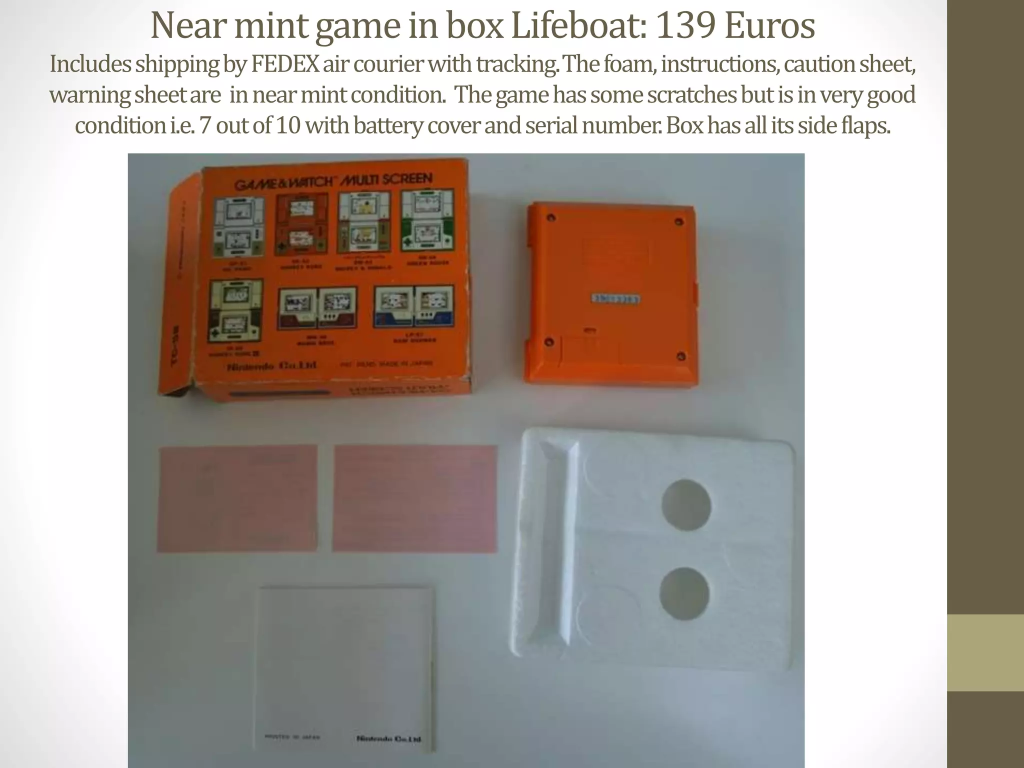 NearmintgameinboxLifeboat:139Euros
IncludesshippingbyFEDEXaircourierwithtracking.Thefoam,instructions,cautionsheet,
warningsheetare innearmintcondition. Thegamehassomescratchesbutisinverygood
conditioni.e.7outof10withbatterycoverandserialnumber.Boxhasallitssideflaps.
 