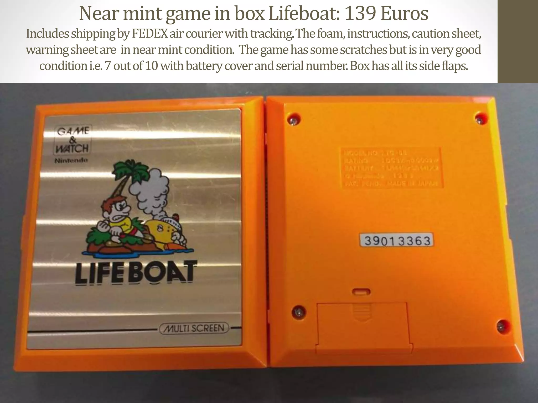 NearmintgameinboxLifeboat:139Euros
IncludesshippingbyFEDEXaircourierwithtracking.Thefoam,instructions,cautionsheet,
warningsheetare innearmintcondition. Thegamehassomescratchesbutisinverygood
conditioni.e.7outof10withbatterycoverandserialnumber.Boxhasallitssideflaps.
 