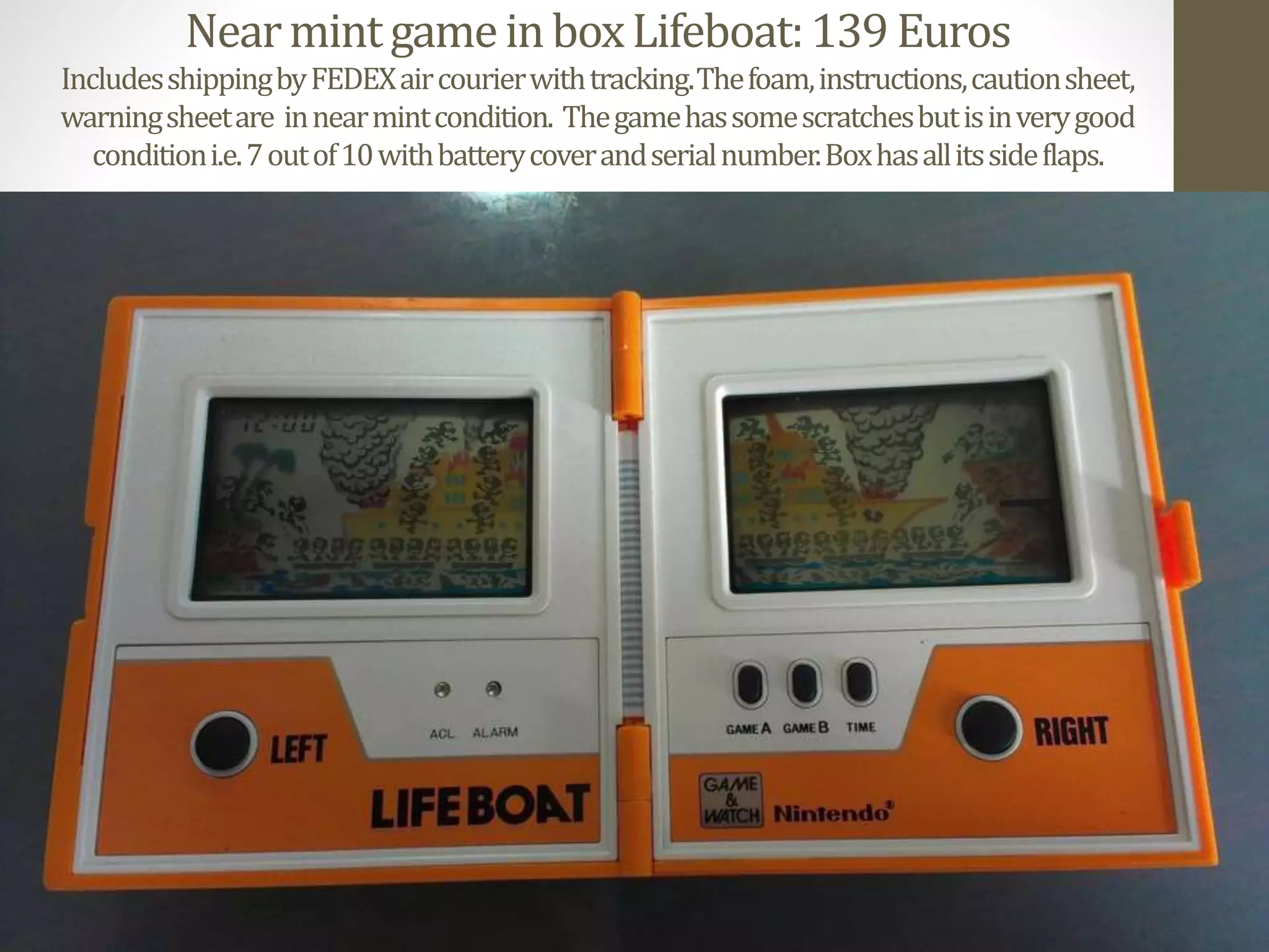 NearmintgameinboxLifeboat:139Euros
IncludesshippingbyFEDEXaircourierwithtracking.Thefoam,instructions,cautionsheet,
warningsheetare innearmintcondition. Thegamehassomescratchesbutisinverygood
conditioni.e.7outof10withbatterycoverandserialnumber.Boxhasallitssideflaps.
 