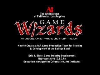 How to Create a AAA Game Production Team for Training
& Development at the College Level
Eric T. Elder, Game Industry Development
Representative (G.I.D.R)
Education Management Corporation, Art Institutes
 