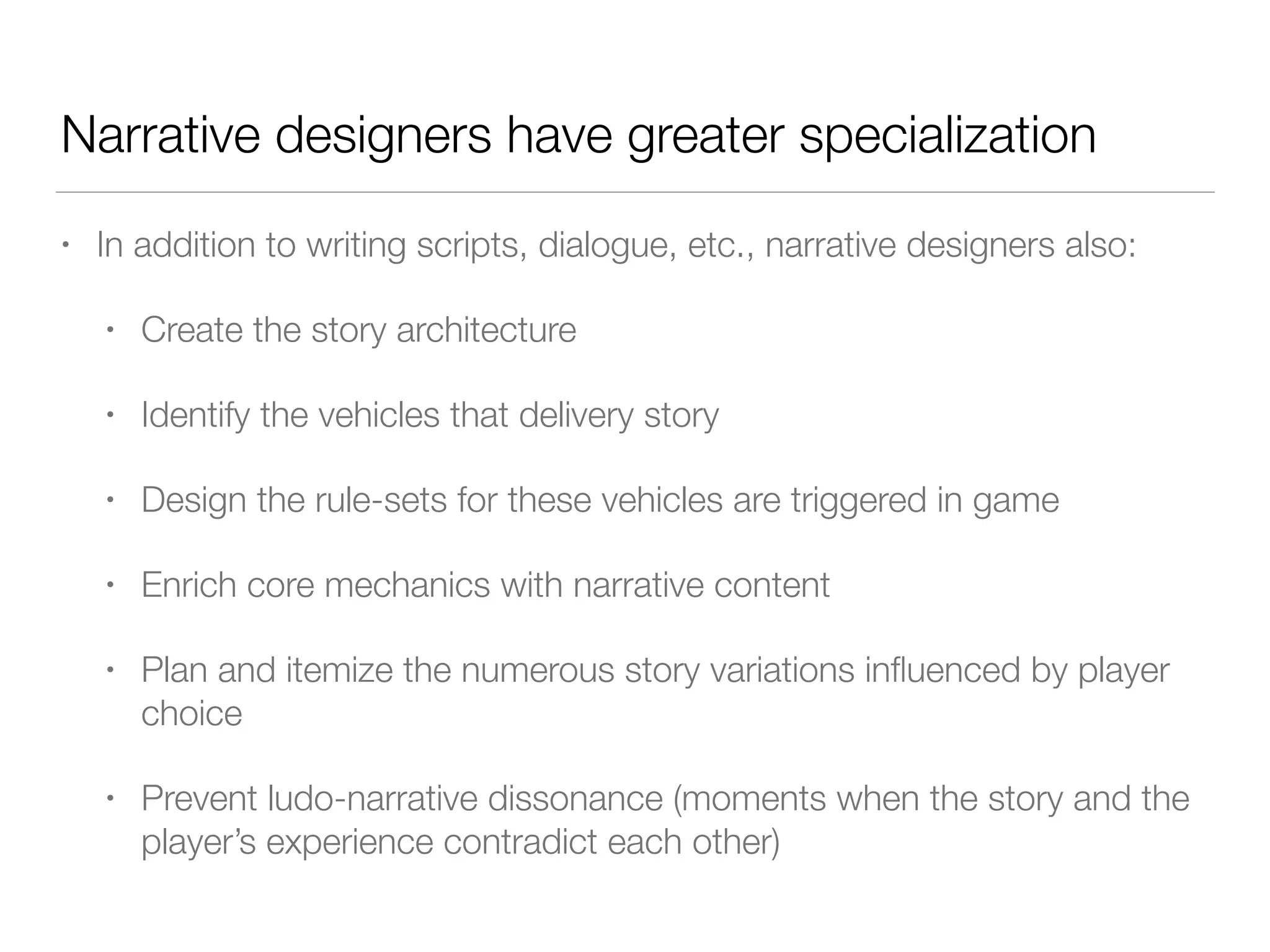 Narrative designers have greater specialization
• In addition to writing scripts, dialogue, etc., narrative designers also:
• Create the story architecture
• Identify the vehicles that delivery story
• Design the rule-sets for these vehicles are triggered in game
• Enrich core mechanics with narrative content
• Plan and itemize the numerous story variations influenced by player
choice
• Prevent ludo-narrative dissonance (moments when the story and the
player’s experience contradict each other)
 
