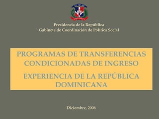 Presidencia de la República
Gabinete de Coordinación de Política Social
Diciembre, 2006
PROGRAMAS DE TRANSFERENCIAS
CONDICIONADAS DE INGRESO
EXPERIENCIA DE LA REPÚBLICA
DOMINICANA
 