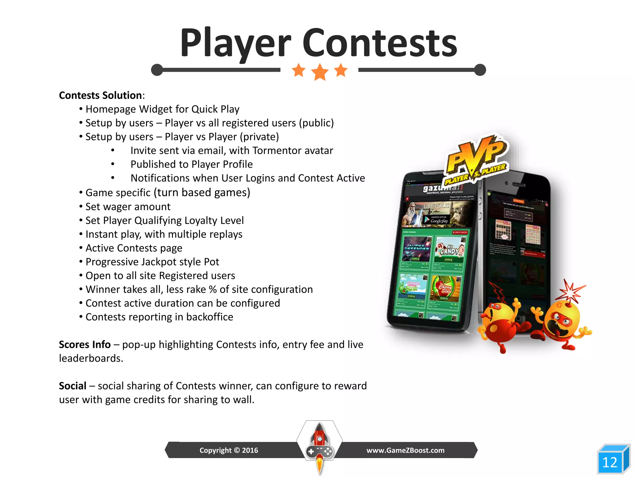 Contests Solution:
• Homepage Widget for Quick Play
• Setup by users – Player vs all registered users (public)
• Setup by users – Player vs Player (private)
• Invite sent via email, with Tormentor avatar
• Published to Player Profile
• Notifications when User Logins and Contest Active
• Game specific (turn based games)
• Set wager amount
• Set Player Qualifying Loyalty Level
• Instant play, with multiple replays
• Active Contests page
• Progressive Jackpot style Pot
• Open to all site Registered users
• Winner takes all, less rake % of site configuration
• Contest active duration can be configured
• Contests reporting in backoffice
Scores Info – pop-up highlighting Contests info, entry fee and live
leaderboards.
Social – social sharing of Contests winner, can configure to reward
user with game credits for sharing to wall.
12
Player Contests
www.GameZBoost.comCopyright © 2016
 