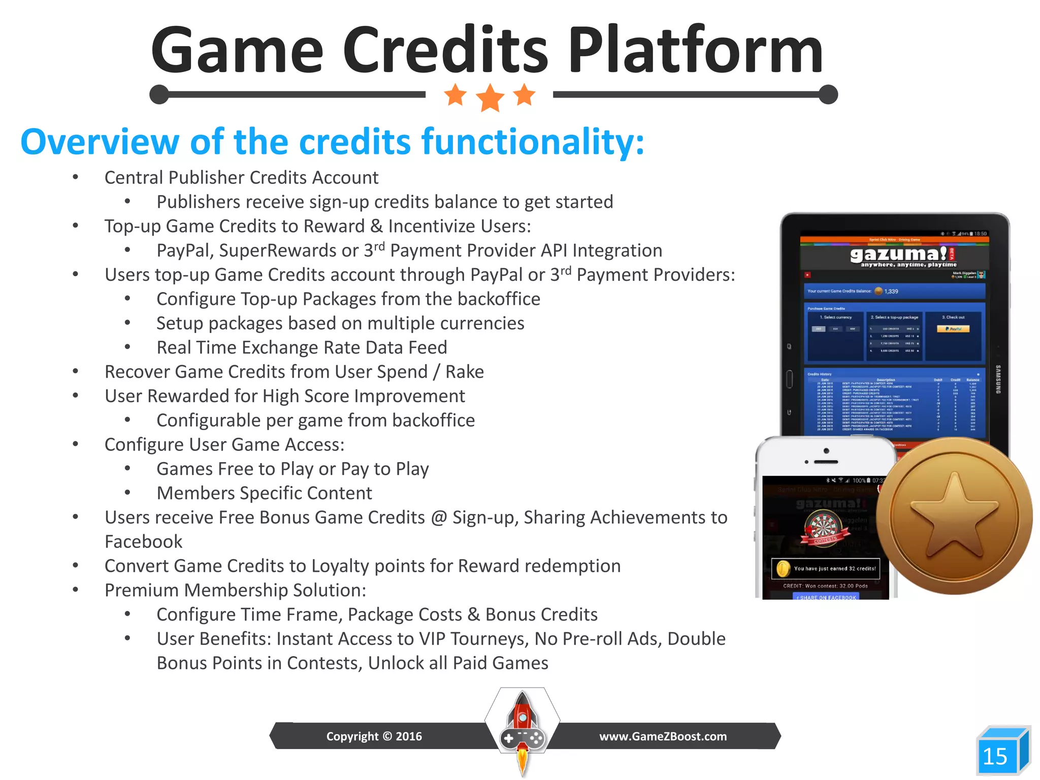 Game Credits Platform
15
Overview of the credits functionality:
• Central Publisher Credits Account
• Publishers receive sign-up credits balance to get started
• Top-up Game Credits to Reward & Incentivize Users:
• PayPal, SuperRewards or 3rd Payment Provider API Integration
• Users top-up Game Credits account through PayPal or 3rd Payment Providers:
• Configure Top-up Packages from the backoffice
• Setup packages based on multiple currencies
• Real Time Exchange Rate Data Feed
• Recover Game Credits from User Spend / Rake
• User Rewarded for High Score Improvement
• Configurable per game from backoffice
• Configure User Game Access:
• Games Free to Play or Pay to Play
• Members Specific Content
• Users receive Free Bonus Game Credits @ Sign-up, Sharing Achievements to
Facebook
• Convert Game Credits to Loyalty points for Reward redemption
• Premium Membership Solution:
• Configure Time Frame, Package Costs & Bonus Credits
• User Benefits: Instant Access to VIP Tourneys, No Pre-roll Ads, Double
Bonus Points in Contests, Unlock all Paid Games
www.GameZBoost.comCopyright © 2016
 