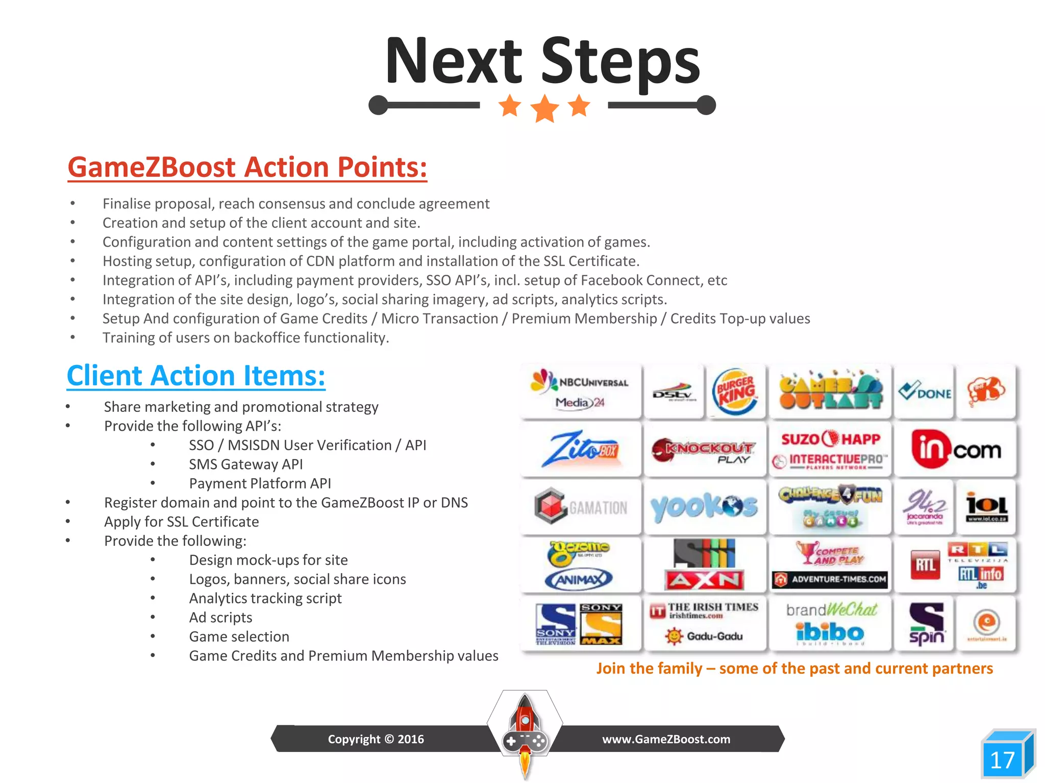 Next Steps
GameZBoost Action Points:
Client Action Items:
• Share marketing and promotional strategy
• Provide the following API’s:
• SSO / MSISDN User Verification / API
• SMS Gateway API
• Payment Platform API
• Register domain and point to the GameZBoost IP or DNS
• Apply for SSL Certificate
• Provide the following:
• Design mock-ups for site
• Logos, banners, social share icons
• Analytics tracking script
• Ad scripts
• Game selection
• Game Credits and Premium Membership values
• Finalise proposal, reach consensus and conclude agreement
• Creation and setup of the client account and site.
• Configuration and content settings of the game portal, including activation of games.
• Hosting setup, configuration of CDN platform and installation of the SSL Certificate.
• Integration of API’s, including payment providers, SSO API’s, incl. setup of Facebook Connect, etc
• Integration of the site design, logo’s, social sharing imagery, ad scripts, analytics scripts.
• Setup And configuration of Game Credits / Micro Transaction / Premium Membership / Credits Top-up values
• Training of users on backoffice functionality.
1717
www.GameZBoost.comCopyright © 2016
Join the family – some of the past and current partners
 