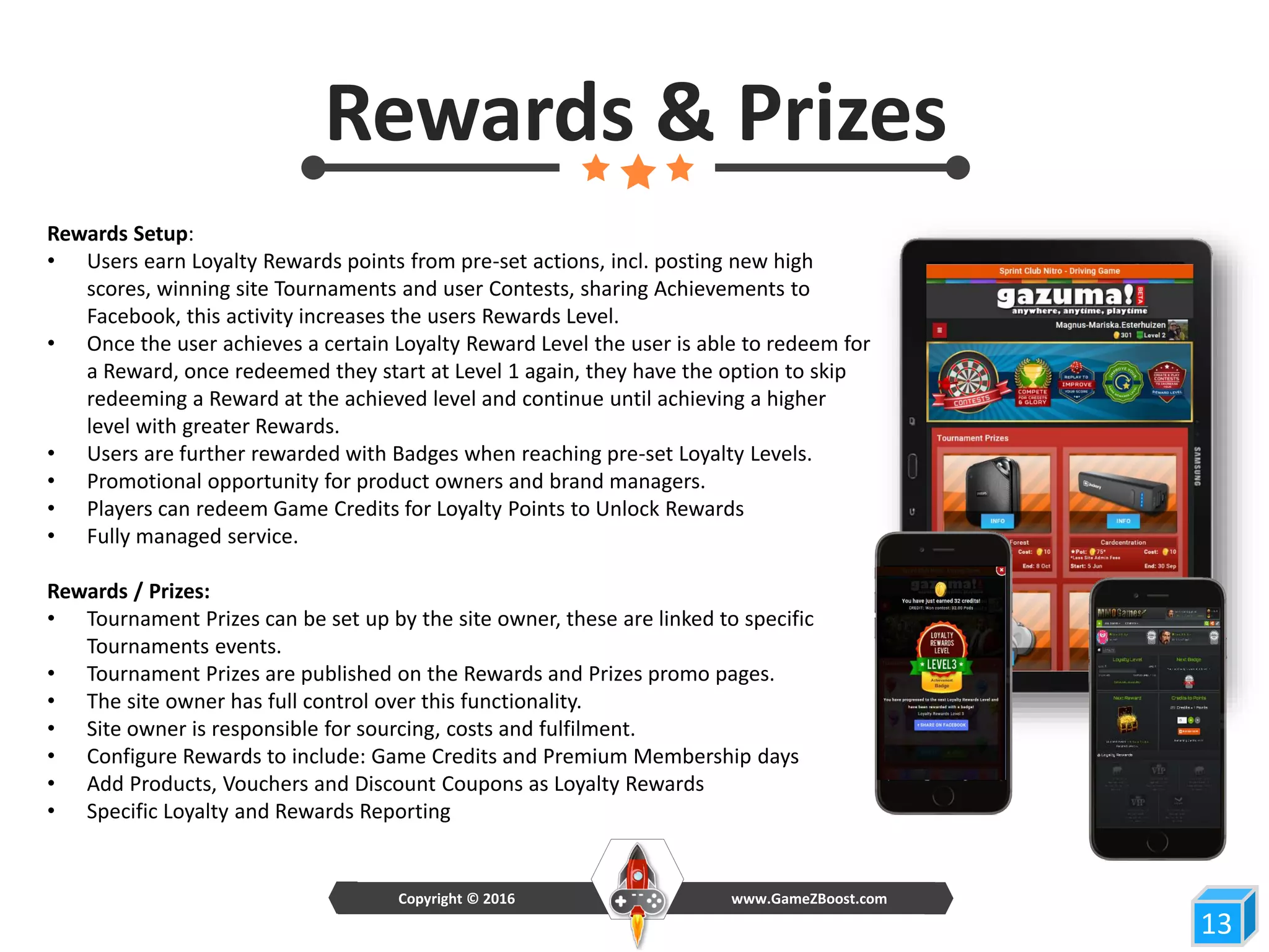 Rewards Setup:
• Users earn Loyalty Rewards points from pre-set actions, incl. posting new high
scores, winning site Tournaments and user Contests, sharing Achievements to
Facebook, this activity increases the users Rewards Level.
• Once the user achieves a certain Loyalty Reward Level the user is able to redeem for
a Reward, once redeemed they start at Level 1 again, they have the option to skip
redeeming a Reward at the achieved level and continue until achieving a higher
level with greater Rewards.
• Users are further rewarded with Badges when reaching pre-set Loyalty Levels.
• Promotional opportunity for product owners and brand managers.
• Players can redeem Game Credits for Loyalty Points to Unlock Rewards
• Fully managed service.
Rewards / Prizes:
• Tournament Prizes can be set up by the site owner, these are linked to specific
Tournaments events.
• Tournament Prizes are published on the Rewards and Prizes promo pages.
• The site owner has full control over this functionality.
• Site owner is responsible for sourcing, costs and fulfilment.
• Configure Rewards to include: Game Credits and Premium Membership days
• Add Products, Vouchers and Discount Coupons as Loyalty Rewards
• Specific Loyalty and Rewards Reporting
13
Rewards & Prizes
www.GameZBoost.comCopyright © 2016
 