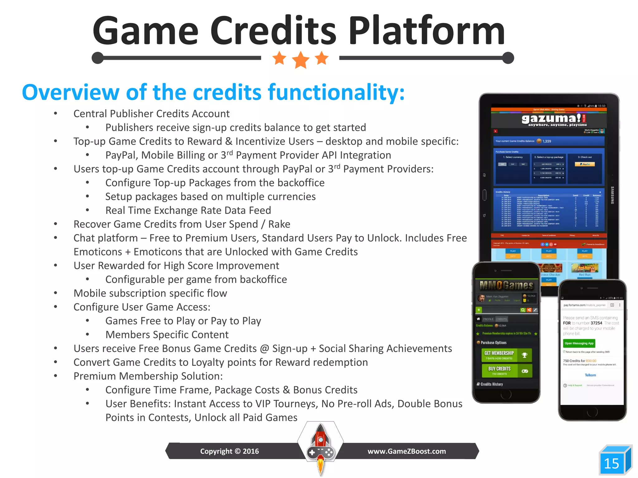 Game Credits Platform
15
Overview of the credits functionality:
• Central Publisher Credits Account
• Publishers receive sign-up credits balance to get started
• Top-up Game Credits to Reward & Incentivize Users – desktop and mobile specific:
• PayPal, Mobile Billing or 3rd Payment Provider API Integration
• Users top-up Game Credits account through PayPal or 3rd Payment Providers:
• Configure Top-up Packages from the backoffice
• Setup packages based on multiple currencies
• Real Time Exchange Rate Data Feed
• Recover Game Credits from User Spend / Rake
• Chat platform – Free to Premium Users, Standard Users Pay to Unlock. Includes Free
Emoticons + Emoticons that are Unlocked with Game Credits
• User Rewarded for High Score Improvement
• Configurable per game from backoffice
• Mobile subscription specific flow
• Configure User Game Access:
• Games Free to Play or Pay to Play
• Members Specific Content
• Users receive Free Bonus Game Credits @ Sign-up + Social Sharing Achievements
• Convert Game Credits to Loyalty points for Reward redemption
• Premium Membership Solution:
• Configure Time Frame, Package Costs & Bonus Credits
• User Benefits: Instant Access to VIP Tourneys, No Pre-roll Ads, Double Bonus
Points in Contests, Unlock all Paid Games
www.GameZBoost.comCopyright © 2016
 