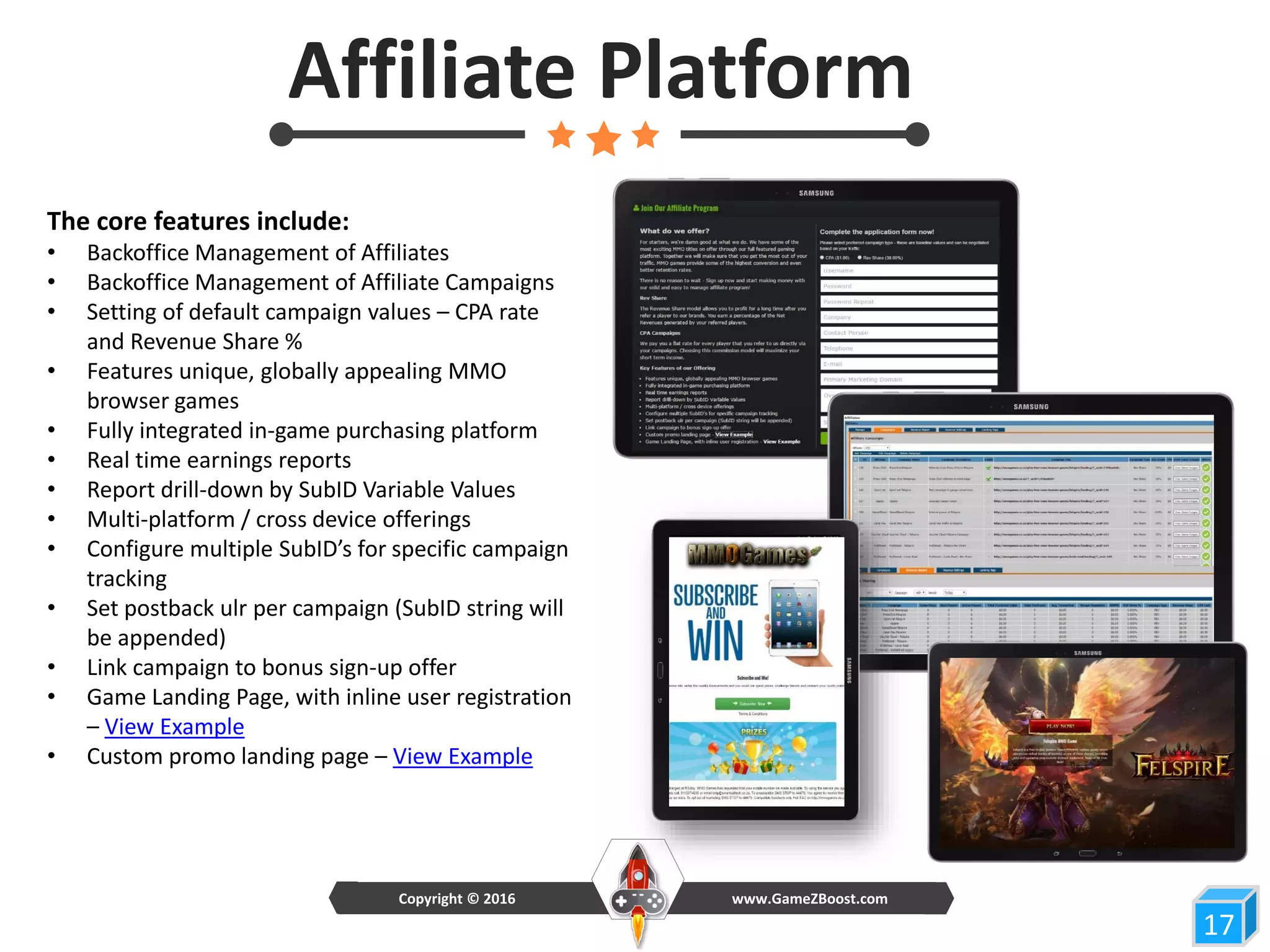 17
Affiliate Platform
The core features include:
• Backoffice Management of Affiliates
• Backoffice Management of Affiliate Campaigns
• Setting of default campaign values – CPA rate
and Revenue Share %
• Features unique, globally appealing MMO
browser games
• Fully integrated in-game purchasing platform
• Real time earnings reports
• Report drill-down by SubID Variable Values
• Multi-platform / cross device offerings
• Configure multiple SubID’s for specific campaign
tracking
• Set postback ulr per campaign (SubID string will
be appended)
• Link campaign to bonus sign-up offer
• Game Landing Page, with inline user registration
– View Example
• Custom promo landing page – View Example
www.GameZBoost.comCopyright © 2016
 