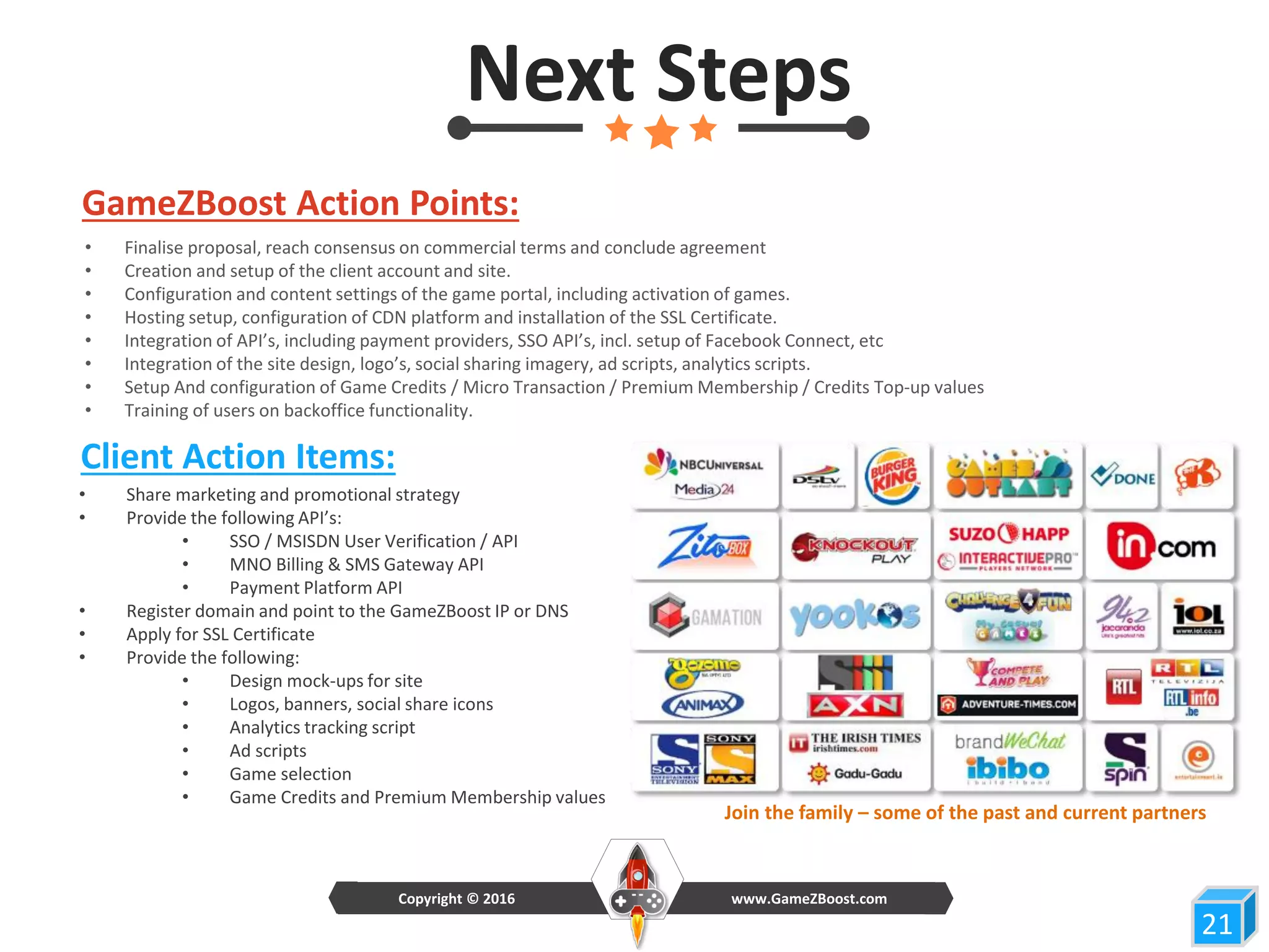 Next Steps
GameZBoost Action Points:
Client Action Items:
• Share marketing and promotional strategy
• Provide the following API’s:
• SSO / MSISDN User Verification / API
• MNO Billing & SMS Gateway API
• Payment Platform API
• Register domain and point to the GameZBoost IP or DNS
• Apply for SSL Certificate
• Provide the following:
• Design mock-ups for site
• Logos, banners, social share icons
• Analytics tracking script
• Ad scripts
• Game selection
• Game Credits and Premium Membership values
• Finalise proposal, reach consensus on commercial terms and conclude agreement
• Creation and setup of the client account and site.
• Configuration and content settings of the game portal, including activation of games.
• Hosting setup, configuration of CDN platform and installation of the SSL Certificate.
• Integration of API’s, including payment providers, SSO API’s, incl. setup of Facebook Connect, etc
• Integration of the site design, logo’s, social sharing imagery, ad scripts, analytics scripts.
• Setup And configuration of Game Credits / Micro Transaction / Premium Membership / Credits Top-up values
• Training of users on backoffice functionality.
2121
www.GameZBoost.comCopyright © 2016
Join the family – some of the past and current partners
 