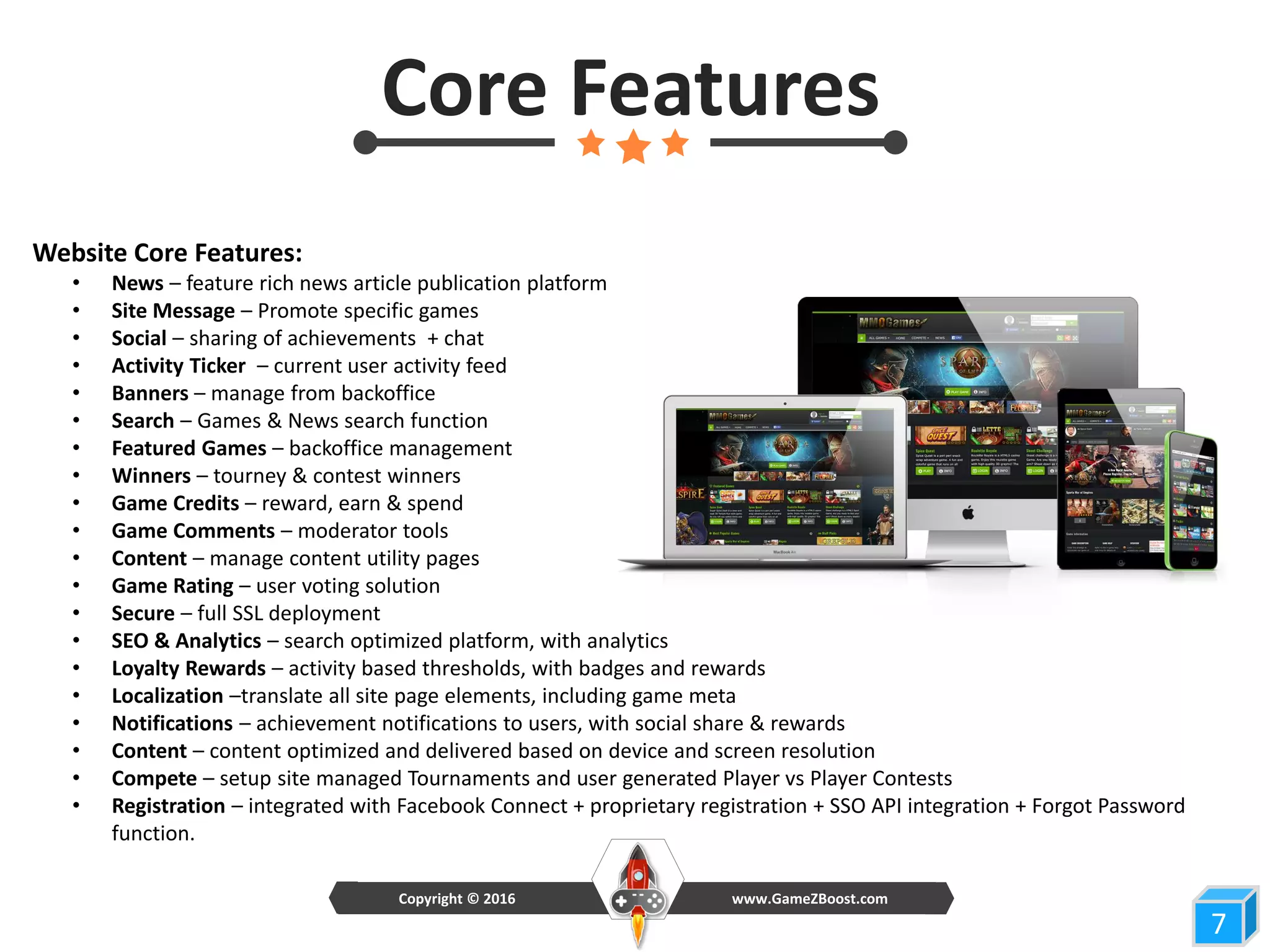 7
Core Features
Website Core Features:
• News – feature rich news article publication platform
• Site Message – Promote specific games
• Social – sharing of achievements + chat
• Activity Ticker – current user activity feed
• Banners – manage from backoffice
• Search – Games & News search function
• Featured Games – backoffice management
• Winners – tourney & contest winners
• Game Credits – reward, earn & spend
• Game Comments – moderator tools
• Content – manage content utility pages
• Game Rating – user voting solution
• Secure – full SSL deployment
• SEO & Analytics – search optimized platform, with analytics
• Loyalty Rewards – activity based thresholds, with badges and rewards
• Localization –translate all site page elements, including game meta
• Notifications – achievement notifications to users, with social share & rewards
• Content – content optimized and delivered based on device and screen resolution
• Compete – setup site managed Tournaments and user generated Player vs Player Contests
• Registration – integrated with Facebook Connect + proprietary registration + SSO API integration + Forgot Password
function.
www.GameZBoost.comCopyright © 2016
 
