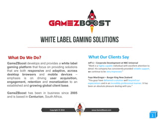 What Do We Do?
GameZBoost develops and provides a white label
gaming platform that focus on providing solutions
that are both responsive and adaptive, across
desktop browsers and mobile devices –
emphasis is on driving user acquisition,
engagement, retention and monetization to an
established and growing global client base.
GameZBoost has been in business since 2005
and is based in Centurion, South Africa.
11
www.GameZBoost.comCopyright © 2016
What Our Clients Say
Jeff Li – Corporate Development at NBC Universal
“Mark is a highly capable individual with excellent attention to
detail. His company has consistently provided reliable support,
we continue to be very impressed.”
Faye MacGregor – Burger King New Zealand
“You guys have delivered a solution well beyond our
expectations and in an incredibly professional manner. It has
been an absolute pleasure dealing with you.”
 