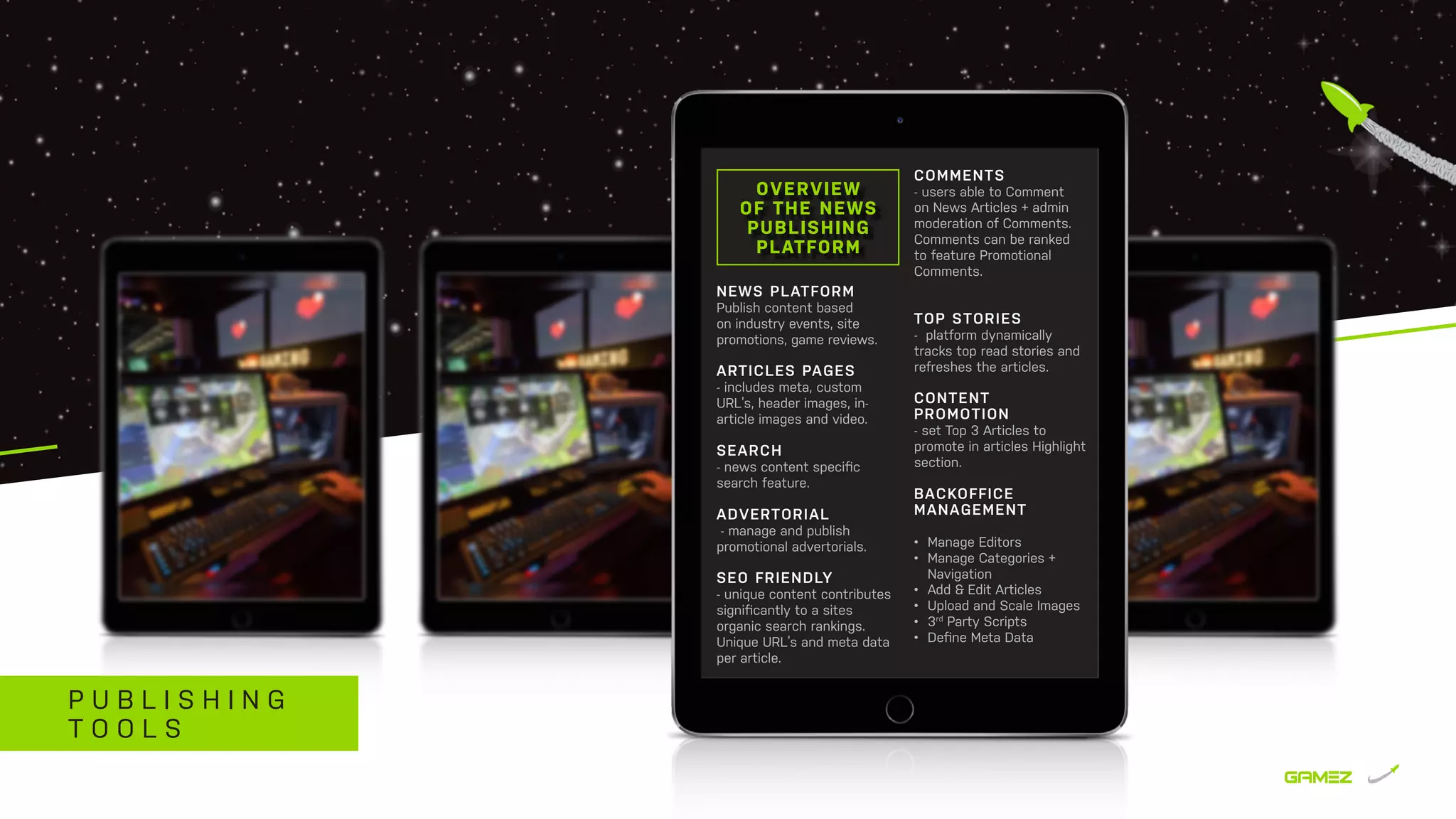 P U B L I S H I N G
T O O L S
NEWS PLATFORM
Publish content based
on industry events, site
promotions, game reviews.
ARTICLES PAGES
- includes meta, custom
URL’s, header images, in-
article images and video.
SEARCH
- news content speciﬁc
search feature.
ADVERTORIAL
- manage and publish
promotional advertorials.
SEO FRIENDLY
- unique content contributes
significantly to a sites
organic search rankings.
Unique URL’s and meta data
per article.
OVERVIEW
OF THE NEWS
PUBLISHING
PLATFORM
COMMENTS
- users able to Comment
on News Articles + admin
moderation of Comments.
Comments can be ranked
to feature Promotional
Comments.
TOP STORIES
- platform dynamically
tracks top read stories and
refreshes the articles.
CONTENT
PROMOTION
- set Top 3 Articles to
promote in articles Highlight
section.
BACKOFFICE
MANAGEMENT
•	 Manage Editors
•	 Manage Categories +
Navigation
•	 Add & Edit Articles
•	 Upload and Scale Images
•	 3rd
Party Scripts
•	 Deﬁne Meta Data
 