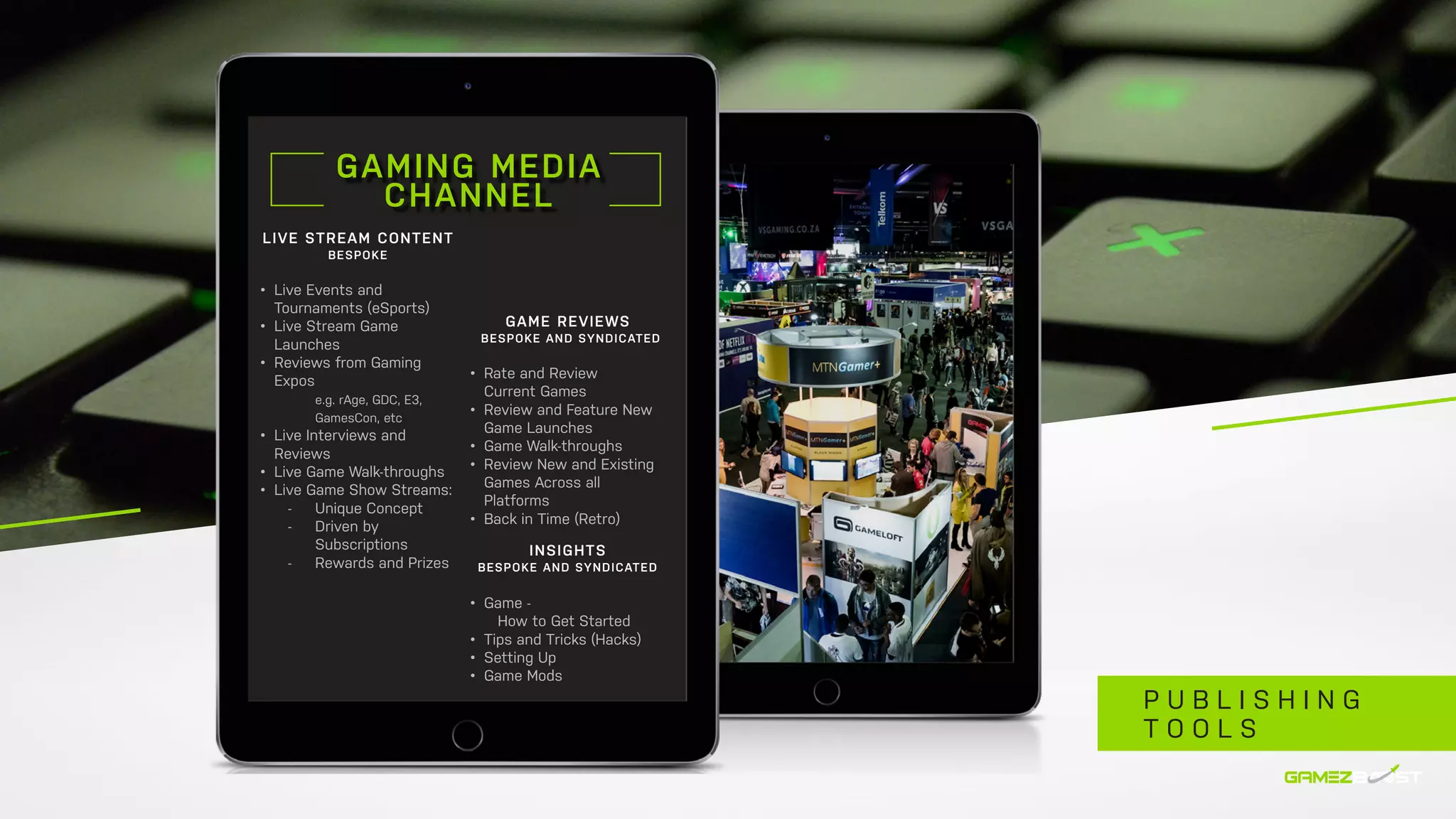 GAMING MEDIA
CHANNEL
LIVE STREAM CONTENT
BESPOKE
•	 Live Events and
Tournaments (eSports)
•	 Live Stream Game
Launches
•	 Reviews from Gaming
Expos
		 e.g. rAge, GDC, E3, 		
		GamesCon, etc
•	 Live Interviews and
Reviews
•	 Live Game Walk-throughs
•	 Live Game Show Streams:
	 -	 Unique Concept
	 -	 Driven by 		
		Subscriptions
	 -	 Rewards and Prizes
GAME REVIEWS
BESPOKE AND SYNDICATED
•	 Rate and Review
Current Games
•	 Review and Feature New
Game Launches
•	 Game Walk-throughs
•	 Review New and Existing
Games Across all
Platforms
•	 Back in Time (Retro)
INSIGHTS
BESPOKE AND SYNDICATED
•	 Game -
	 How to Get Started
•	 Tips and Tricks (Hacks)
•	 Setting Up
•	 Game Mods
P U B L I S H I N G
T O O L S
 
