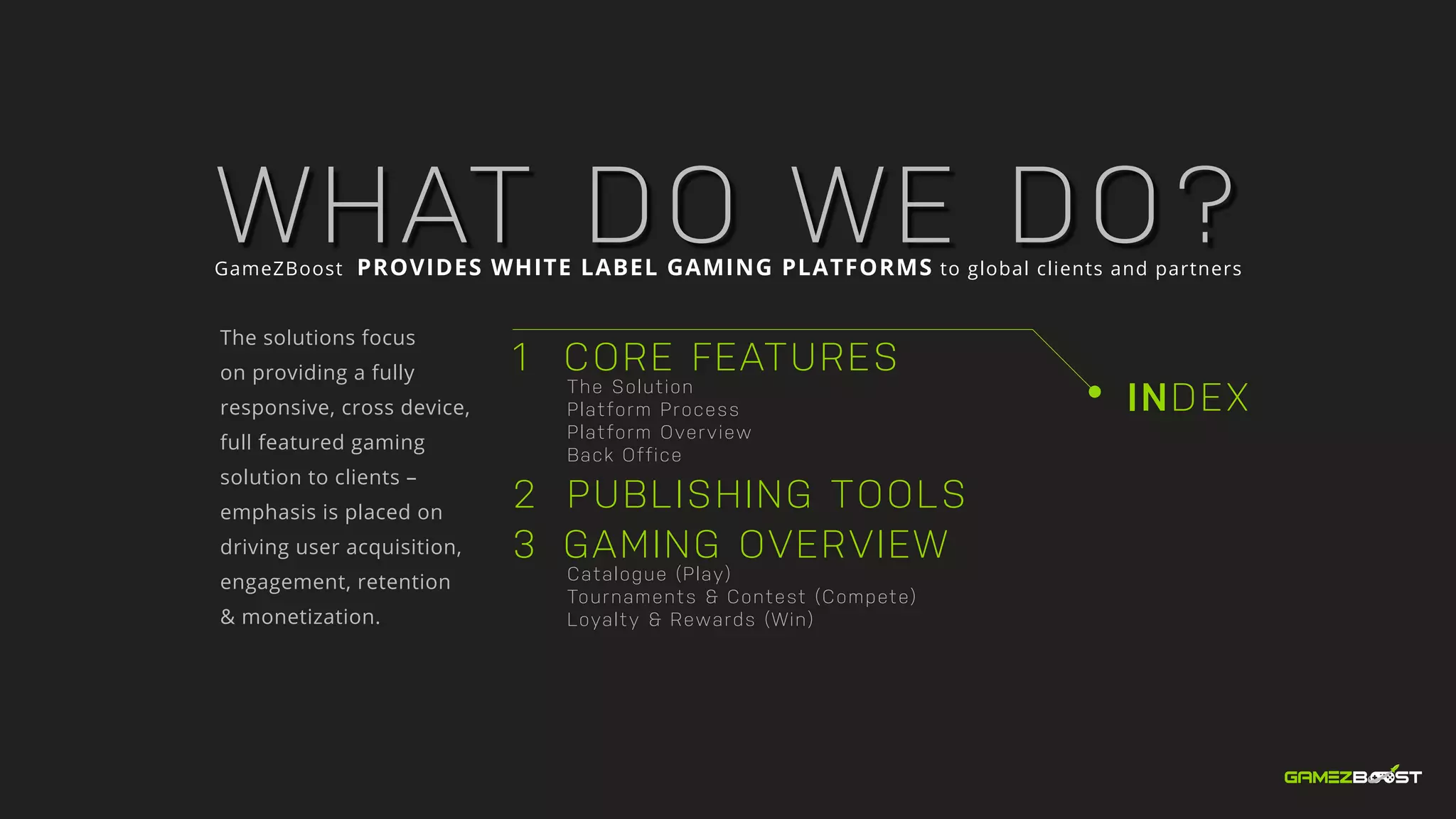 INDEX
1 CORE FEATURES
		The Solution
	 	 Platform Process
		Platform Overview
		Back Office
2 	PUBLISHING TOOLS
3 GAMING OVERVIEW
		Catalogue (Play)
		 Tournaments & Contest (Compete)
		 Loyalty & Rewards (Win)
WHAT DO WE DO?GameZBoost PROVIDES WHITE LABEL GAMING PLATFORMS to global clients and partners
The solutions focus
on providing a fully
responsive, cross device,
full featured gaming
solution to clients –
emphasis is placed on
driving user acquisition,
engagement, retention
& monetization.
 