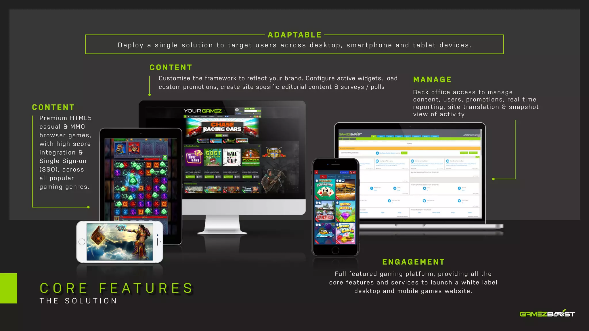 A DA PTA B LE
Deploy a s ing le s olution to tar g et user s acr os s de sk to p, sma rtpho ne a nd ta blet devic e s.
MANAGE
Back office access to manage
content, users, promotions, real time
reporting, site translation & snapshot
view of activity
Premium HTML5
casual & MMO
browser games,
with high score
integration &
Single Sign-on
(SSO), across
all popular
gaming genres.
Customise the framework to reflect your brand. Configure active widgets, load
custom promotions, create site spesific editorial content & surveys / polls
Full featured gaming platform, providing all the
core features and services to launch a white label
desktop and mobile games website.
CONTENT
CONTENT
ENGAGEMENT
C O R E F E A T U R E S
T H E S O L U T I O N
 