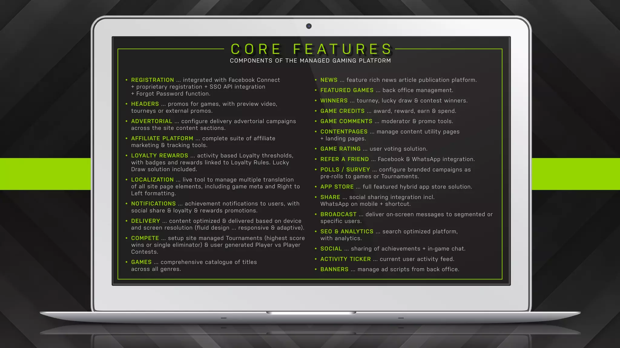 C O R E F E A T U R E S
COMPONENTS OF THE MANAGED GAMING PLATFORM
•	 REGISTRATION ... integrated with Facebook Connect
+ proprietary registration + SSO API integration
+ Forgot Password function.
•	 HEADERS ... promos for games, with preview video,
tourneys or external promos.
•	 ADVERTORIAL ... configure delivery advertorial campaigns
across the site content sections.
•	 AFFILIATE PLATFORM ... complete suite of affiliate
marketing & tracking tools.
•	 LOYALTY REWARDS ... activity based Loyalty thresholds,
with badges and rewards linked to Loyalty Rules. Lucky
Draw solution included.
•	 LOCALIZATION ... live tool to manage multiple translation
of all site page elements, including game meta and Right to
Left formatting.
•	 NOTIFICATIONS ... achievement notifications to users, with
social share & loyalty & rewards promotions.
•	 DELIVERY ... content optimized & delivered based on device
and screen resolution (fluid design ... responsive & adaptive).
•	 COMPETE ... setup site managed Tournaments (highest score
wins or single eliminator) & user generated Player vs Player
Contests.
•	 GAMES ... comprehensive catalogue of titles
across all genres.
•	 NEWS ... feature rich news article publication platform.
•	 FEATURED GAMES ... back office management.
•	 WINNERS ... tourney, lucky draw & contest winners.
•	 GAME CREDITS ... award, reward, earn & spend.
•	 GAME COMMENTS ... moderator & promo tools.
•	 CONTENTPAGES ... manage content utility pages
+ landing pages.
•	 GAME RATING ... user voting solution.
•	 REFER A FRIEND ... Facebook & WhatsApp integration.
•	 POLLS / SURVEY ... configure branded campaigns as
pre-rolls to games or Tournaments.
•	 APP STORE ... full featured hybrid app store solution.
•	 SHARE ... social sharing integration incl.
WhatsApp on mobile + shortcut.
•	 BROADCAST ... deliver on-screen messages to segmented or
specific users.
•	 SEO & ANALYTICS ... search optimized platform,
with analytics.
•	 SOCIAL ... sharing of achievements + in-game chat.
•	 ACTIVITY TICKER ... current user activity feed.
•	 BANNERS ... manage ad scripts from back office.
 