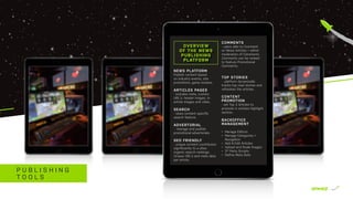 P U B L I S H I N G
T O O L S
NEWS PLATFORM
Publish content based
on industry events, site
promotions, game reviews.
ARTICLES PAGES
- includes meta, custom
URL’s, header images, in-
article images and video.
SEARCH
- news content speciﬁc
search feature.
ADVERTORIAL
- manage and publish
promotional advertorials.
SEO FRIENDLY
- unique content contributes
significantly to a sites
organic search rankings.
Unique URL’s and meta data
per article.
OVERVIEW
OF THE NEWS
PUBLISHING
PLATFORM
COMMENTS
- users able to Comment
on News Articles + admin
moderation of Comments.
Comments can be ranked
to feature Promotional
Comments.
TOP STORIES
- platform dynamically
tracks top read stories and
refreshes the articles.
CONTENT
PROMOTION
- set Top 3 Articles to
promote in articles Highlight
section.
BACKOFFICE
MANAGEMENT
•	 Manage Editors
•	 Manage Categories +
Navigation
•	 Add & Edit Articles
•	 Upload and Scale Images
•	 3rd
Party Scripts
•	 Deﬁne Meta Data
 