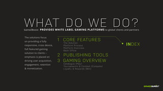 INDEX
1 CORE FEATURES
		The Solution
	 	 Platform Process
		Platform Overview
		Back Office
2 	PUBLISHING TOOLS
3 GAMING OVERVIEW
		Catalogue (Play)
		 Tournaments & Contest (Compete)
		 Loyalty & Rewards (Win)
WHAT DO WE DO?GameZBoost PROVIDES WHITE LABEL GAMING PLATFORMS to global clients and partners
The solutions focus
on providing a fully
responsive, cross device,
full featured gaming
solution to clients –
emphasis is placed on
driving user acquisition,
engagement, retention
& monetization.
 
