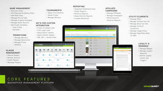 C O R E F E A T U R E S
BACKOFFICE MANAGEMENT PLATFORM
UTILITY ELEMENTS:
•	 Manage FAQ‘s
•	 Manage Contact Us Info
•	 Manage About Us Info
•	 Manage Terms &
Conditions
•	 Manage Usage Policy
•	 Manage Page Meta Data
for SEO
GAME MANAGEMENT
•	 Activate Titles
•	 Set Featured & Editors Picks
•	 Add Meta Data
•	 Manage Pre-roll Ads
•	 Manage ln-game Packages
•	 Manage Game Servers
•	 Set Credit Variables:
	 Cost 2 Play
	Earnable
PLAYER
MANAGEMENT
•	 Search Players
•	 Review Activity
•	 Credit Players
•	 Message Players
PROMOTIONS
•	 Manage Banners
•	 Manage Advertorial
•	 Manage Promo
Headers
API’S FOR CUSTOM
INTEGRATION
•	 Create & Update User
•	 Auto Login User
•	 Subscription Update
•	 Game Credits Update
•	 XML API — Games Feed
TOURNAMENTS
•	 Setup Tournaments
•	 Setup Prizes
•	 Manage Winners
REPORTING
•	 Snapshot Dashboard View
•	 Player Reports
•	 Revenue Reports
•	 Game Activity Reports
•	 ln-game Revenues
LOYALTY &
REWARDS
•	 Manage Badges
•	 Manage Loyalty
Rewards
•	 Define Loyalty
Levels and
Triggers
AFFILIATE
CAMPAIGNS
•	 Manage Afﬁliates
•	 Manage Campaigns
•	 Performance &
Revenue Reports
 