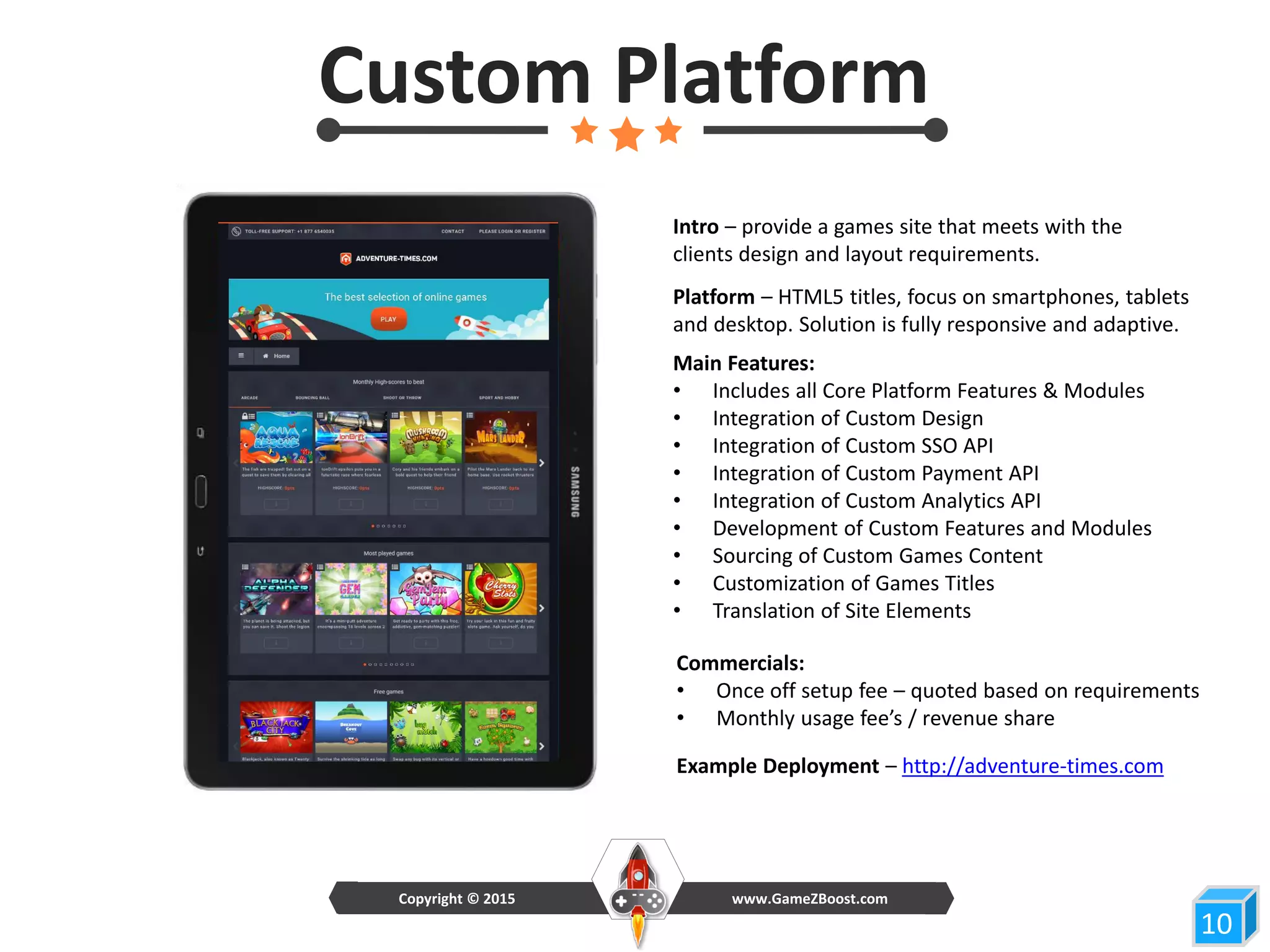 10
Custom Platform
www.GameZBoost.comCopyright © 2015
Main Features:
• Includes all Core Platform Features & Modules
• Integration of Custom Design
• Integration of Custom SSO API
• Integration of Custom Payment API
• Integration of Custom Analytics API
• Development of Custom Features and Modules
• Sourcing of Custom Games Content
• Customization of Games Titles
• Translation of Site Elements
Commercials:
• Once off setup fee – quoted based on requirements
• Monthly usage fee’s / revenue share
Intro – provide a games site that meets with the
clients design and layout requirements.
Example Deployment – http://adventure-times.com
Platform – HTML5 titles, focus on smartphones, tablets
and desktop. Solution is fully responsive and adaptive.
 